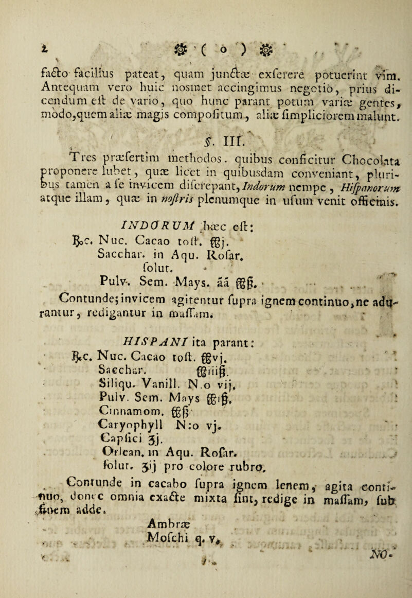 \ _ ^ r ' ‘ factro facilius pateat, quam junftce exferere potuerint vim. Antequam vero huic nosmet accingimus negotio, prius di¬ cendum eit de vario, quo hunc parant potum varire gentes, modo,quem alia; magis compotitum , aluc timpliciorem malunt. t nr. Tres prmfertim methodos, quibus conficitur Chocolnta proponere lubet, quae licet in quibusdam conveniant, pluri¬ bus tamen a ie hwicem diferepant,/W^r//>» nempe , Hifpanorum atque illam, qua; in noftris plcnumque in ufum venit officinis. INDORUM Jkcc eft: Nuc. Cacao toif. g}j. • Sacchar. in Anu. Rofar* folut. * ^ Pulv, Sem. Mays. aa {gg. • - . . . .. Contunde; invicem agitentur fupra ignemcontinuo>ne adu¬ rantur, redigantur in maflam. HIS? A NI ita parant; 5tC. Nuc. Cacao toti:, fgvj. ! Sacchar. fgiiijj. Siiiqu. Vanill. N.o vijf Pulv. Sem. Mnys ggig, ; Cinnamom. fgjp Caryophyll N;o vj* * r , Captici 3j. Oriean* m Aqu. Rofar. folur. 3ij pro colore rubro. Contunde in cacabo fupra ignem lenem,■ agita conti- fjuo, donec omnia cxa&e mixta fint, redige in mafTam, fub adde. Ambrae Mofchi q. v*v NO-