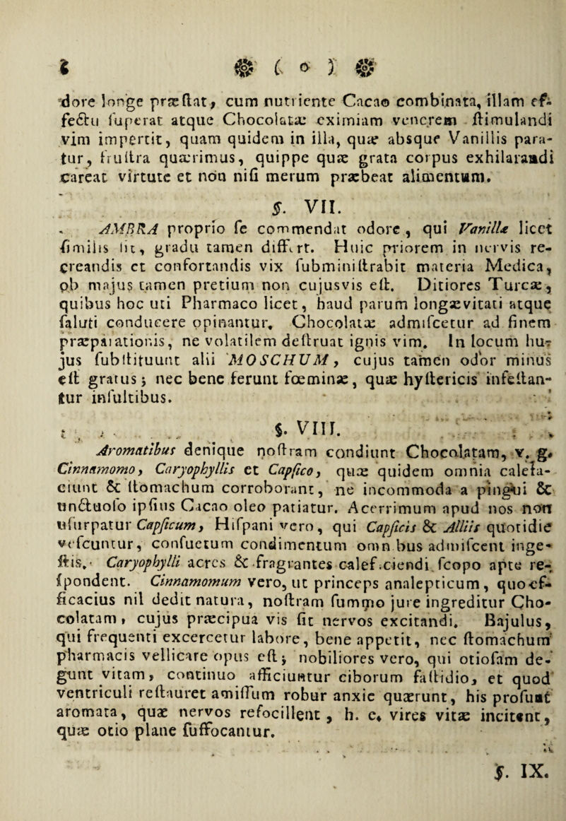 dore longe prxftat, cum nutriente Caca© combinata, illam cf- fe£hi fuperat atque Chocolata: eximiam venerem ilimulandi vim impertit, quam quidem in illa, quar absque Vanillis para¬ tur, frultra quarrimus, quippe quae grata corpus exhilaraadi jcareat virtute et non nili merum praebeat alimentum. §. VII. AMBRA proprio fe commendat odore , qui VanilU licet imulis Iit, gradu tamen diffirt. Huic priorem in nervis re¬ creandis ct confortandis vix fubminilirabit materia Medica, pb majus tamen pretium non cujusvis ell. Ditiores Turcse, quibus hoc uti Pharmaco licet, haud parum longsevitati atque faluti conducere opinantur, Chocolatte admtfcetur ad finem praepaiatior.is, ne volatilem dellruat ignis vim. In locum hu¬ jus fubltituunt alii MOSCHUM > cujus tamen odor minus elt gratus 5 nec bene ferunt fceminse, qu*e hyllericis in fellan¬ tur inluitibus. * . ...... $. vm. . : Aromatibus denique noftram condiunt Chocal.atarn, Y, g# Cinnamomo, Cnryophyllis et Capfico, qux quidem omnia ca lela- ciunt 5c (tomachum corroborant, ne incommoda a pingui & un£luolo ipfius Caeno oleo patiatur. Acerrimum apud nos non «Turpatur Capftcumy Hifpani vero, qui Capficis & Alliis quotidie vefcuntur, confuetum condimentum omn bus admifeent inge* ilis,- Caryophylli acres & fragrantes calef uiendi, fcopo apte re- ipondent. Cinnamomum vero, ut princeps analepticum, quocf- ficacius nil dedit natura, nollram fummo jure ingreditur Cho- colatam, cujus prtecipua vis fit nervos excitandi. Bajulus, qui frequenti excercetur labore, bene appetit, nec ftomachum’ pharmacis vellicare opus eft* nobiliores vero, qui otiofam de¬ gunt vitam, continuo afficiuntur ciborum fallidio, et quod ventriculi reftaurct amilTum robur anxie quaerunt, his profuae aromata , quas nervos refocillent , h. c* vires vitae incitsnc, quae otio plane fufFocamur. j. ix.