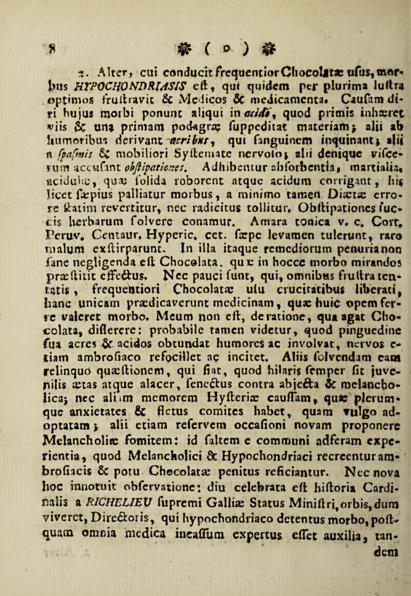 X ® ® Alter, cui conducitfrequentiorCliocoIjtse ufus,mor¬ bus HTPOCHONDRMS/S cft, qui quidem per plurima luftra optimos frultravic & Medicos & medicamenta, Caufam di¬ ri hu jus morbi ponunt aliqui in acidi'% quod primis inhseret viis & una primam podagra; fuppeditat materiam} alii ab humoribus derivant acribus, qui fanguinero inquinantr alii a fpafmis & mobiliori Syilemate nervoio* abi denique vifcc- rum accufant pbftipath^cs. Adhibemur nbfoibcntiai martialia* acidula;, qua; iblida roborent atque acidum corrigant, hi$ licet farpius palliatur morbus, a minimo tamen Ducta; erro¬ re Statim revertitur, nec radicitus tollitur, Obltipationes fue¬ ris herbarum folvere conamur. Amara tonica v, c* Cort, Fet*uv# Cetuaur, Hyperic, cet. farpe levamen tulerunt, raro malum exftirparunt. In illa itaque remediorum penurianon fane negligenda elt Chocolata. que in hoccc morbo mirandos pradlirit effe&us. Nec pauci funt, qui, omnibus frultra len¬ tatis , frequebtiori Chocolatae ulu cruciratibus liberati, hanc unicam praedicaverunt medicinam, qua: huic opem fer¬ re valeret morbo. Meum non eft, de ratione, qua agat Gho- colata, diflerere: probabile tamen videtur, quod pinguedine fua acres & acidos obtundat humores ac involvat, nervos e- iiam ambrofiaco refocillet ac incitet. Aliis folvendam eam relinquo qua;ftionem, qui fiat, quod hilaris femper fit juve¬ nilis astas atque alacer, feneftus contra abjefta Zc melancho¬ lica* nec alum memorem Hyflerix caudam, quis plerum¬ que anxietates & fletus comites habet, quam vulgo ad¬ optatam v alii etiam refervem occafioni novam proponere Melancholiis fomitem: id faltem e communi adferam expe¬ rientia, quod Melancholici 8c Hypochondriaci recreentur am- brofiacis 6c potu Chocolatae penitus reficiantur. Nec nova lioc innotuit obfervatione: diu celebrata eft hiftoria Cardi¬ nalis a RICHELIEU fupremi Gallia: Status Miniftri,orbis,dum viveret, Directoris, qui hypochondriaco detentus morbo,poft- quam omnia medica iueafium expertus eflet auxilia, tan- i - dem