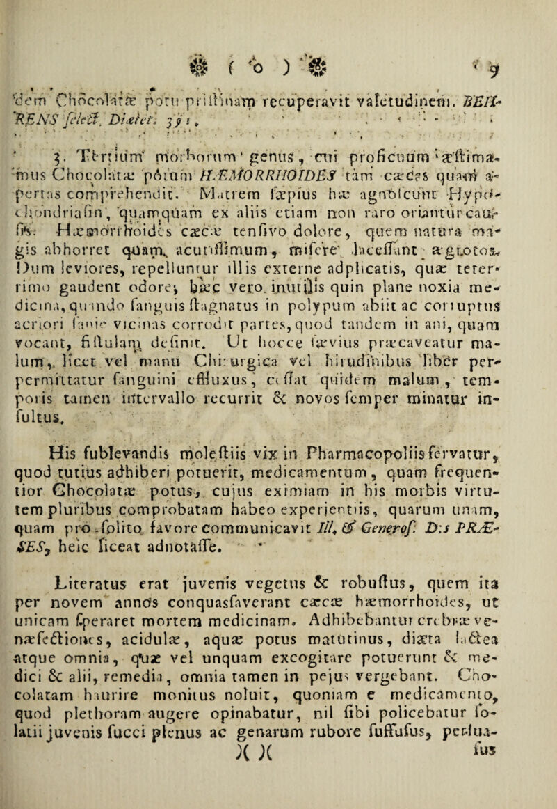 *<Jem Ohoco!at<% potu-prilli narn recuperavit valetudinem. KEft* 'RENS /ficti, DUht. 0*\ \ ' ° .■ >■• •• • .'v, > • \ - • / 3. Thrtiurrf morborum * genus?, rtii proficuum ‘gdtimau 'mus Chdcolata: 'p6rufn IEEMORRHOIDBS tam ese des quam a:* portas corpprehendit. Matrem impius ine agnblcunt Byp(*- chondriaun,'quamquam ex aliis etiam non raro oriantureaur fi*$. Haemorrhoides caec.e tenfivo dolore, quem nntura ma¬ gis abhorret quan\ acu n fi imum, m i fer e' .hceflunt ^ arguotos* Dum leviores, repelluntur illis externe adplicatis, qua: teter* rimo gaudent odorej barc vero, inutilis quin plane noxia me¬ dicina, qinndo fanguis ftagnatus in polypum abiit ac conuptus acriori Canit' vrcinas corrodit partes,quod tandem in ani, quam vocant, fillulan^ definit. Ut hoc.ce invius praecaveatur ma¬ lum,, Hcet vel manu Chirurgica vel hirudinibus libdr per- permittatur fanguini effluxus, cifiat quidem malum , tem- poiis tamen intervallo recurrit 6c novos feni per minatur in- fultus. H is fublevandis moleftiis vix in Pharmncopoliisfervatur, quod tutius adhiberi potuerit, medicamentum, quam frequen- tior GhocolatiE potus, cujus eximiam in his morbis virtu¬ tem pluribus comprobatam habeo experientiis, quarum unam, quam pro -Colito, favore communicavit 7/4 Generof: D:s ERJE- SES, heic liceat adnot&fle. ' ’ Literatus erat juvenis vegetus & robuftus, quem ita per novem annds conquasfaverant carcte haemorrhoides, ut unicam Cperaret mortem medicinam* Adhibebantur crebra' vc- narfe&ioius, acidulae, aqua: potus matutinus, diaeta la&e» atque omnia, tfux vel unquam excogitare potuerunt £v me¬ dici £c alii, remedia, omnia tamen in pejus vergebant. Cho- colatam haurire monitus noluit, quoniam e medicamento, quod plethoram augere opinabatur, nil fibi policebatur io- latii juvenis fucci plenus ac genarum rubore fuffufus, peritu- X X