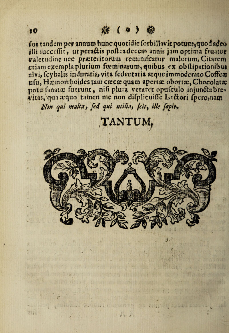90 . !! fo6 tandem per annum hunc quotidie forbillavlc potum,quod adeo ilii fucccflit, utpera&is pofteadecem annis jam optima fruatur valetudine nec praeteritorum reminifeatur malorum. Citarem etiam exempla plurium foeminarum, quibus ex obfiipationibm alvi, fcybajis induratis# vita fedentaiia atque immoderato CofFe# ufu, Haemorrhoides tam c«c«quam apertae oborta:, Chocolata; potu-fanato: fuerunt, nili plura vetaret opufculo injun&abrc* vitas, qua «quo tatnen mc non difplicuifTe Lc£tori fpero,nam qui multa, fed qui utilia, /'cit, illa fafit* .TANTUM. / ✓ t « / .