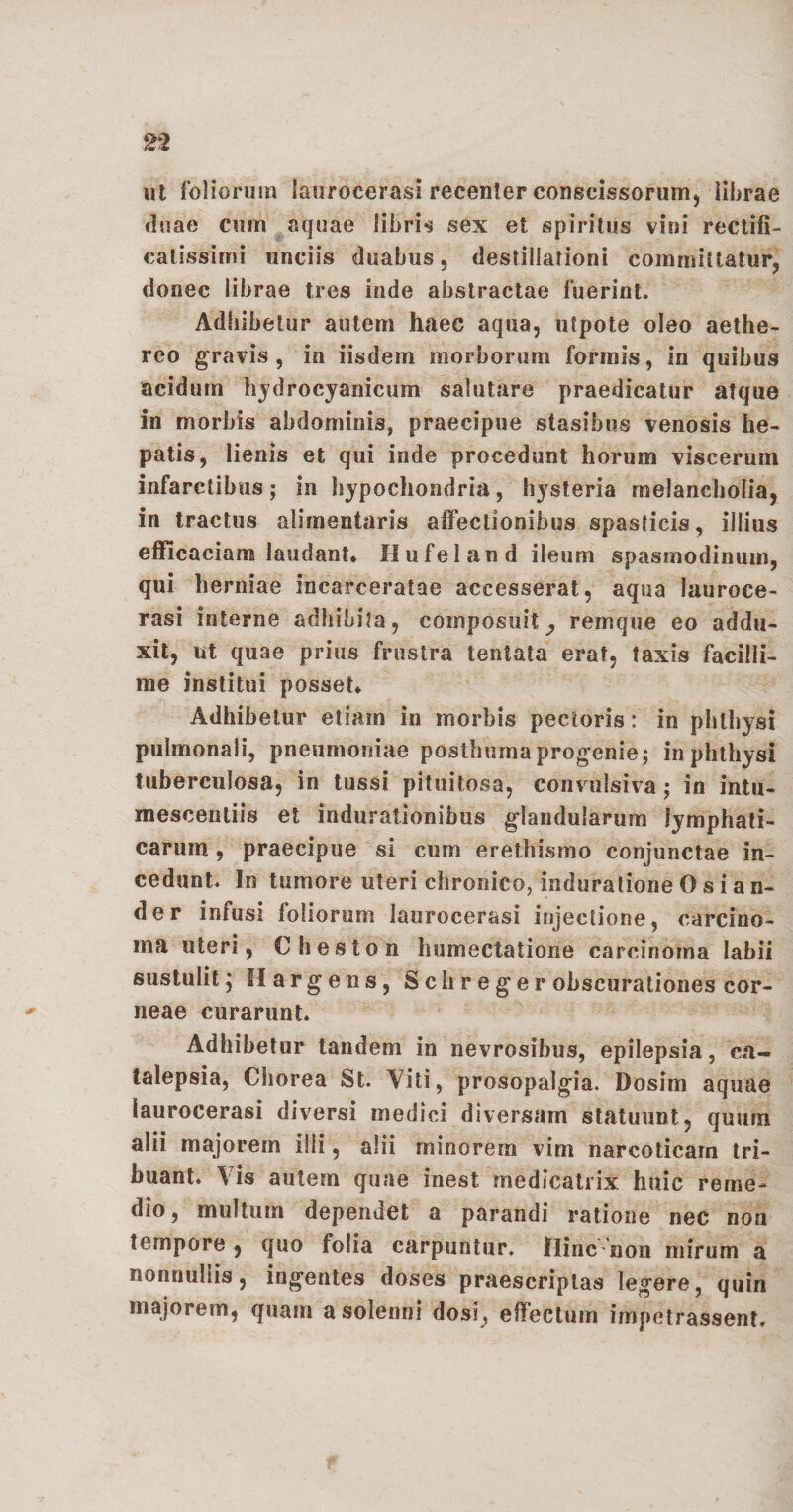 ut foliorum laurocerasi recenter conscissorum, librae duae cum aquae libris sex et spiritus vini rectifi- catissimi unciis duabus, destillationi committatur, donec librae tres inde abstractae fuerint. Adhibetur autem haec aqua, uipote oleo aethe- reo gravis, in iisdem morborum formis, in quibus acidum hydrocyanicum salutare praedicatur atque in morbis abdominis, praecipue stasihus venosis he¬ patis, lienis et qui inde procedunt horum viscerum infarctibus; in hypochondria, hysteria melancholia, in tractus alimentaris affectionibus spasticis, illius efficaciam laudant* Hufeland ileum spasmodinum, qui herniae incarceratae accesserat, aqua lauroce- rasi interne adhibita , composuit ^ remque eo addu¬ xit, ut quae prius frustra tentata erat, taxis facilli¬ me institui posset* Adhibetur etiam in morbis pectoris: in phthysi pulmonali, pneumoniae posthuma progenie; in phthysi tuberculosa, in tussi pituitosa, convulsiva ; in intu¬ mescendis et indurationibus glandularum lymphati¬ carum , praecipue si cum erethismo conjunctae in¬ cedunt. In tumore uteri chronico, induratione 0 s i a n- der infusi foliorum laurocerasi injectione, carcino¬ ma uteri, Cheston humectatione carcinoma labii sustulit^ flargens, Schr eger obscurationes cor¬ neae curarunt. Adhibetur tandem in nevrosibus, epilepsia, ca~ talepsia, Chorea St. Yiti, prosopalgia. Dosim aquae laurocerasi diversi medici diversam statuunt, quum alii majorem illi, alii minorem vim narcoticam tri¬ buant* Vis autem quae inest medicatrix huic reme¬ dio, multum dependet a parandi ratione nec non tempore , quo folia carpuntur, flinc non mirum a nonnullis, ingentes doses praescriptas legere, quin majorem, quam asolenni dosi, effectum impetrassent.