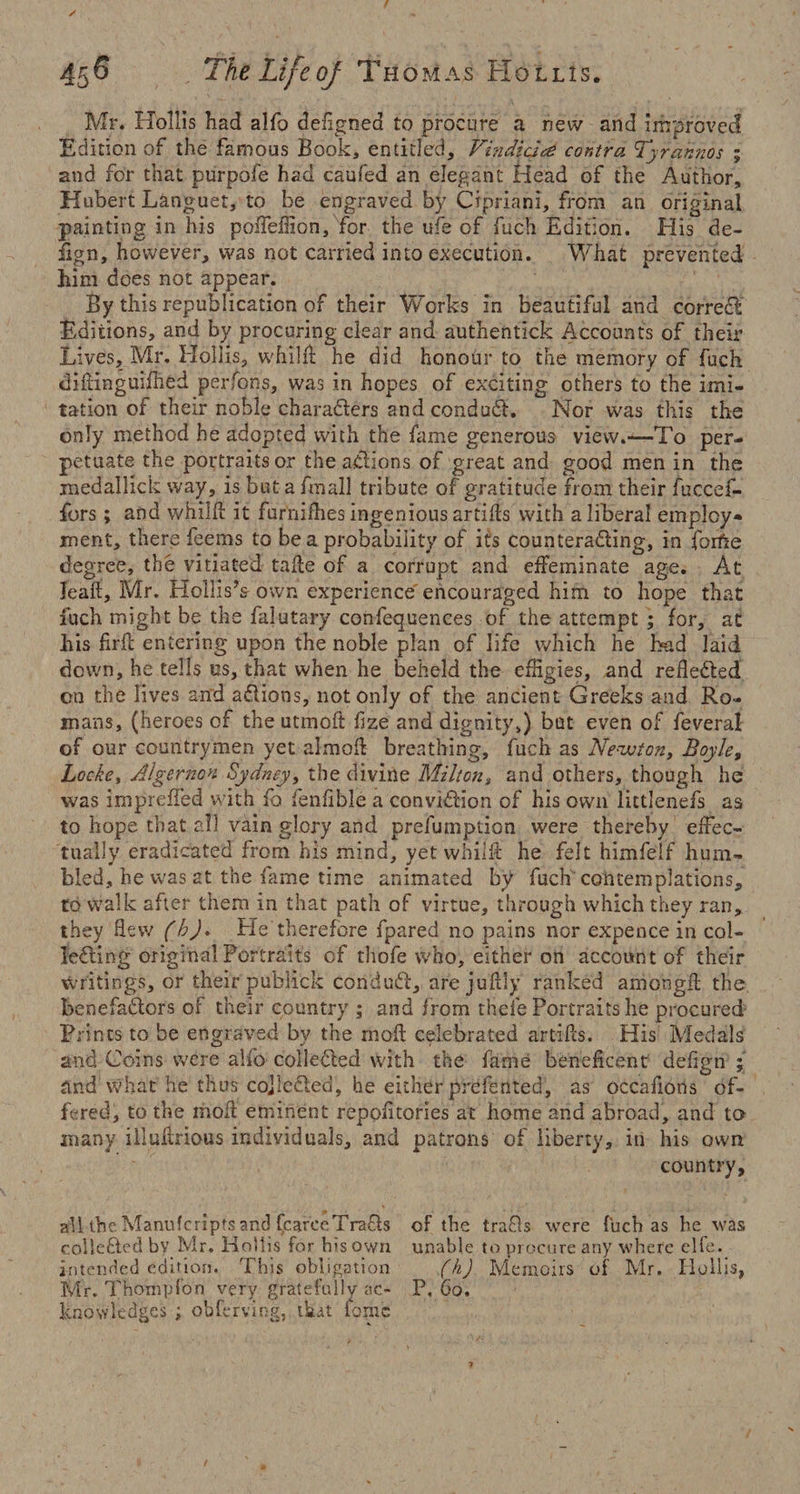 Mr. Hollis had alfo deflgned to procure a new and improved Edition of the famous Book, entitled, Vhididce contra, Tyrahnos ; and for that purpofe had caufed an elegant Head of the Author, Hubert Languet, to be engraved by Cipriani, from an original painting in his poffeffion, for the ufe of fuch Edition. His de¬ sign, however, was not carried into execution. What prevented him does not appear. By this republication of their Works in beautiful and correct Editions, and by procuring clear and authentick Accounts of their Lives, Mr. Hollis, whilfl he did honour to the memory of fuch diftinguifhed perfons, was in hopes of exciting others to the imi¬ tation of their noble characters and conduct. Nor was this the only method he adopted with the fame generous view.—To per¬ petuate the portraits or the actions of great and good men in the medaliick way, is but a imall tribute of gratitude from their fuccef- fors; and whilfl it furnifhes ingenious artiils with a liberal employ¬ ment, there feems to be a probability of its counteracting, in forte degree, the vitiated take of a corrupt and effeminate age. At leak, Mr. Hollis’s own experience encouraged him to hope that inch might be the falutary conferences of the attempt ; for, at his frit entering upon the noble plan of life which he bad laid down, he tells us, that when he beheld the effigies, and reflected on the lives and aCiions, not only of the ancient Greeks and Ro¬ mans, (heroes of the utmoft fize and dignity,) but even of feveral of our countrymen yet almoft breathing, fuch as Newton, Boyle, Locke, Algernon Sydney, the divine Milton, and others, though he was impreffed with fo fenfible a conviction of his own lictlenefs as to hope that all vain glory and preemption were thereby effec¬ tually eradicated from his mind, yet whilfl he felt himfelf hum¬ bled, he was at the fame time animated by fuch contemplations, to walk after them in that path of virtue, through which they ran, they flew (h)* He therefore fpared no pains nor expence in col¬ lecting original Portraits of thofe who, either on account of their writings, or their publick conduCt, are juflly ranked amongft the benefaCtors of their country ; and from thefe Portraits he procured Prints to be engraved bv the moft celebrated artifls. His Medals and Coins were alio collected with the fame beneficent defign ; and \vhat he thus cojlcCted, he either prefented, as occafions of¬ fered, to the molt eminent repositories at home and abroad, and to many illultrious individuals, and patrons of liberty, in his own country, all the Manufcripts and fcaroeTra&s colleCted by Mr. Hollis for his own intended edition. This obligation Mr. Thonipfon very gratefully ac¬ knowledges ; obferving, that fomb of the trafls were fuch as he was unable to procure any where elfe. (h) Memoirs of Mr. Ilollis, P. Go.