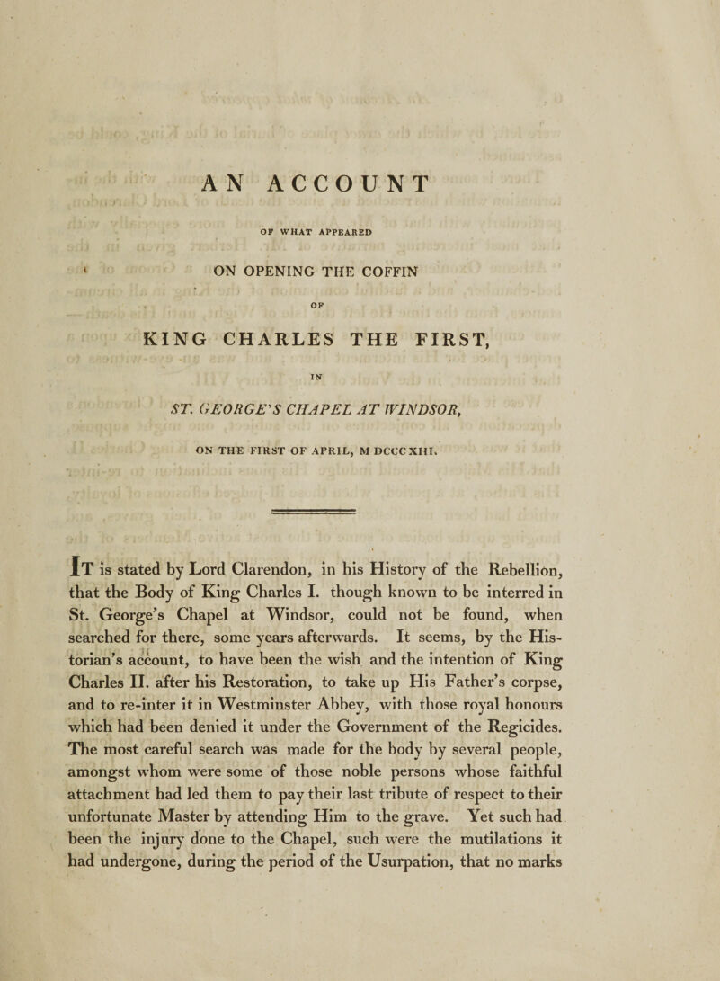 i AN ACCOUNT OF WHAT APPEARED ON OPENING THE COFFIN OF KING CHARLES THE FIRST, • ■ * i) • 5 : tj *. . ‘ - * i v * IN ST. GEORGE'S CHAPEL AT WINDSOR, ON THE FIRST OF APRIL, MDCCCXHI. It is stated by Lord Clarendon, in his History of the Rebellion, that the Body of King Charles I. though known to be interred in St. George’s Chapel at Windsor, could not be found, when searched for there, some years afterwards. It seems, by the His¬ torian’s account, to have been the wish and the intention of King Charles II. after his Restoration, to take up His Father’s corpse, and to re-inter it in Westminster Abbey, with those royal honours which had been denied it under the Government of the Regicides. The most careful search was made for the body by several people, amongst whom were some of those noble persons whose faithful attachment had led them to pay their last tribute of respect to their unfortunate Master by attending Him to the grave. Yet such had been the injury done to the Chapel, such were the mutilations it had undergone, during the period of the Usurpation, that no marks