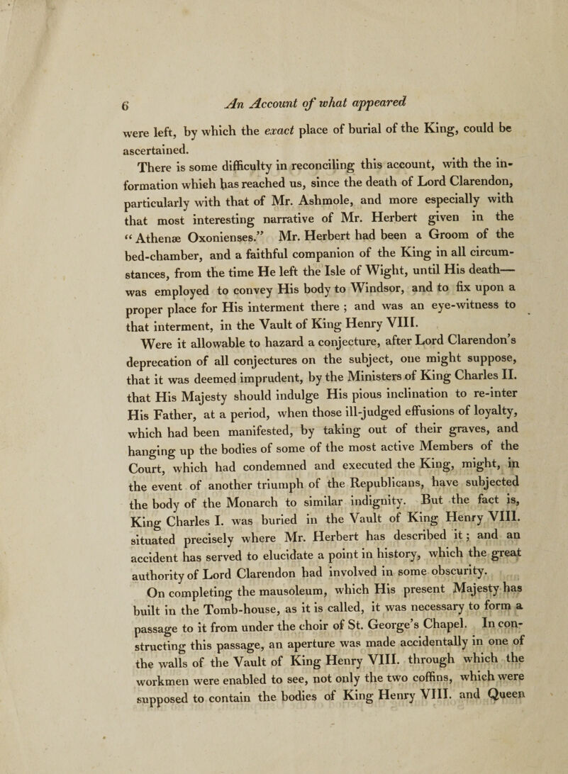 were left, by which the exact place of burial of the King, could be ascertained. There is some difficulty in reconciling this account, with the in¬ formation which has reached us, since the death of Lord Clarendon, particularly with that of Mr. Ashmole, and more especially with that most interesting narrative of Mr. Herbert given in the “ Athense Oxonienses.” Mr. Herbert had been a Groom of the bed-chamber, and a faithful companion of the King in all circum¬ stances, from the time He left the Isle of Wight, until His death— was employed to convey His body to Windsor, and to fix upon a proper place for His interment there ; and was an eye-witness to that interment, in the Vault of King Henry VIII. Were it allowable to hazard a conjecture, after Lord Clarendon’s deprecation of all conjectures on the subject, one might suppose, that it was deemed imprudent, by the Ministers of King Charles II. that His Majesty should indulge His pious inclination to re-inter His Father, at a period, when those ill-judged effusions of loyalty, which had been manifested, by taking out of their graves, and hanging up the bodies of some of the most active Members of the Court, which had condemned and executed the King, might, in the event of another triumph of the Republicans, have subjected the body of the Monarch to similar indignity. But the fact is. King Charles I. was buried in the Vault of King Henry VIII. situated precisely where Mr. Herbert has described it; and an accident has served to elucidate a point in history, which the great authority of Lord Clarendon had involved in some obscurity. On completing the mausoleum, which His present Majesty has built in the Tomb-house, as it is called, it was necessary to form a passage to it from under the choir of St. George’s Chapel. In con¬ structing this passage, an aperture was made accidentally in one of the walls of the Vault of King Henry VIII. through which the workmen were enabled to see, not only the two coffins, which were supposed to contain the bodies of King Henry VIII. and Queen