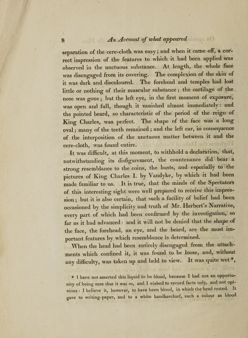 separation of the cere-cloth was easy; and when it came off, a cor¬ rect impression of the features to which it had been applied was observed in the unctuous substance. At length, the whole face was disengaged from its covering. The complexion of the skin of it was dark and discoloured. The forehead and temples had lost little or nothing of their muscular substance; the cartilage of the nose was gone; but the left eye, in the first moment ol exposure, was open and full, though it vanished almost immediately: and the pointed beard, so characteristic of the period of the reign of King Charles, was perfect. The shape of the face was a long oval; many of the teeth remained; and the left ear, in consequence of the interposition of the unctuous matter between it and the cere-cloth, was found entire. It was difficult, at this moment, to withhold a declaration, that, notwithstanding its disfigurement, the countenance did bear a strong resemblance to the coins, the busts, and especially to the pictures of King Charles I. by Vandyke, by which it had been made familiar to us. It is true, that the minds of the Spectators of this interesting sight were well prepared to receive this impres¬ sion ; but it is also certain, that such a facility of belief had been occasioned by the simplicity and truth of Mr. Herbert s Narrative, every part of which had been confirmed by the investigation, so far as it had advanced: and it will not be denied that the shape of the face, the forehead, an eye, and the beard, are the most im¬ portant features by which resemblance is determined. When the head had been entirely disengaged from the attach¬ ments which confined it, it was found to be loose, and, without any difficulty, was taken up and held to view. It was quite wet*, * 1 have not asserted this liquid to be blood, because I had not an opportu¬ nity of being sure that it was so, and I wished to record facts only, and not opi¬ nions : I believe it, however, to have been blood, in which the head rested. It gave to writing-paper, and to a white handkerchief, such a colour as blood