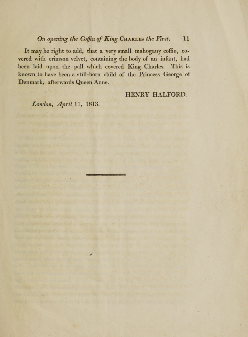 It may be right to add, that a very small mahogany coffin, co¬ vered with crimson velvet, containing the body of an infant, had been laid upon the pall which covered King Charles. This is known to have been a still-born child of the Princess George of Denmark, afterwards Queen Anne. HENRY HALFORD. London, April 11, 1813.