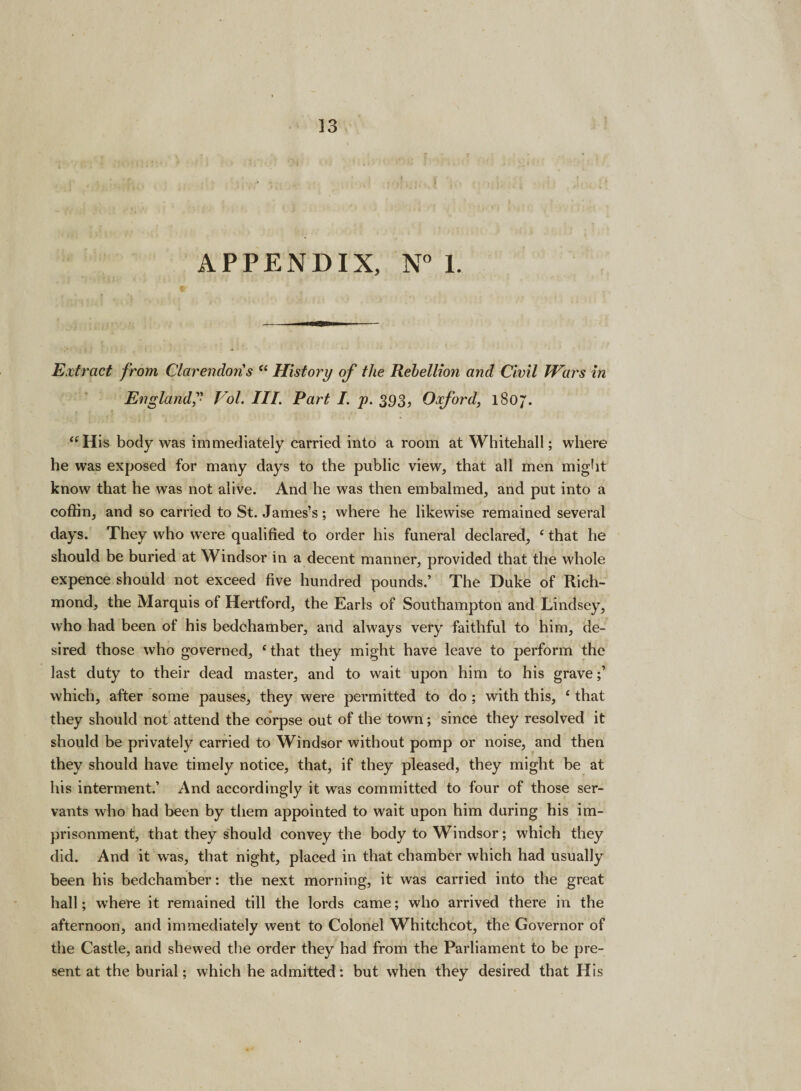 APPENDIX, N° 1. Extract from Clarendon's “ History of the Rehellion and Civil Wars in England Vol. III. Part /. p. 393, Oxford, 1807. “His body was immediately carried into a room at Whitehall; where he was exposed for many days to the public view, that all men might know that he was not alive. And he was then embalmed, and put into a coffin, and so carried to St. James’s; where he likewise remained several clays. They who were qualified to order his funeral declared, f that he should be buried at Windsor in a decent manner, provided that the whole expence should not exceed five hundred pounds.’ The Duke of Rich¬ mond, the Marquis of Hertford, the Earls of Southampton and Lindsey, who had been of his bedchamber, and always very faithful to him, de¬ sired those who governed, ‘that they might have leave to perform the last duty to their dead master, and to wait upon him to his grave;’ which, after some pauses, they were permitted to do ; with this, £ that they should not attend the corpse out of the town; since they resolved it should be privately carried to Windsor without pomp or noise, and then they should have timely notice, that, if they pleased, they might be at his interment.’ And accordingly it was committed to four of those ser¬ vants who had been by them appointed to wait upon him during his im¬ prisonment, that they should convey the body to Windsor; which they did. And it was, that night, placed in that chamber which had usually been his bedchamber: the next morning, it was carried into the great hall; where it remained till the lords came; who arrived there in the afternoon, and immediately went to Colonel Whitchcot, the Governor of the Castle, and shewed the order they had from the Parliament to be pre¬ sent at the burial; which he admitted: but when they desired that His