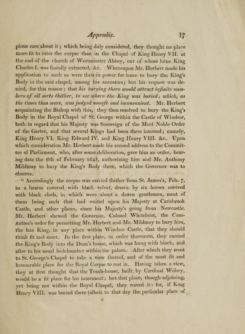 pious care about it; which being duly considered, they thought no place more fit to inter the corpse than in the Chapel of King Henry VII. at the end of the church of Westminster Abbey, out of whose loins King Charles I. was lineally extracted, &amp;c. Whereupon Mr. Herbert made his application to such as were then in power for leave to bury the King’s Body in the said chapel, among his ancestors; but his request was de¬ nied, for this reason ; that his burying there would attract infinite num¬ bers of all sorts thither, to see where the King was buried; which, as the times then were, was judged unsafe and inconvenient. Mr. Herbert acquainting the Bishop with this, they then resolved to bury the King’s Body in the Royal Chapel of St. George within the Castle of Windsor, both in regard that his Majesty was Sovereign of the Most Noble Order of the Garter, and that several Kings had been there interred; namely. King Henry VI. King Edward IV. and King Henry VIII. &amp;c. Upon which consideration Mr. Herbert made his second address to the Commit¬ tee of Parliament, who, after some deliberation, gave him an order, bear¬ ing date the fith of February 1648, authorizing him and Mr. Anthony Mildmay to bury the King’s Body there, which the Governor was to observe. “ Accordingly the corpse was carried thither from St. James’s, Feb. 7, in a hearse covered with black velvet, drawn by six horses covered with black cloth, in which were about a dozen gentlemen, most Gf them being such that had waited upon his Majesty at Carisbrook Castle, and other places, since his Majesty’s going from Newcastle. Mr. Herbert shewed the Governor, Colonel Whitchcot, the Com¬ mittee’s order for permitting Mr. Herbert and Mr. Mildmay to bury him, the late King, in any place within Windsor Castle, that they should think fit and meet. In the first place, in order thereunto, they carried the King’s Body into the Dean’s house, which was hung with black, and after to his usual bedchamber within the palace. After which they went to St. George’s Chapel to take a view thereof, and of the most fit and honourable place for the Royal Corpse to rest in. Having taken a view, they at first thought that the Tomb-house, built by Cardinal Wolsey, would be a fit place for his interment; but that place, though adjoining, yet being not within the Royal Chapel, they waved it: for, if King Henry VIII. was buried there (albeit to that day the. particular place of c
