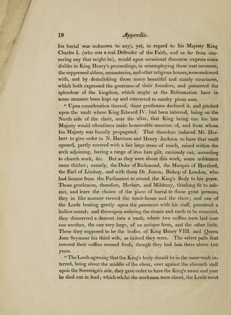 his burial was unknown to any), yet, in regard to his Majesty King Charles I. (who was a real Defender of the Faith, and as far from cen¬ suring any that might be), would upon occasional discourse express some dislike in King Henry’s proceedings, in misemploying those vast revenues, the suppressed abbies, monasteries, and other religious houses, were endowed with, and by demolishing those many beautiful and stately structures, which both expressed the greatness of their founders, and preserved the splendour of the kingdom, which might at the Reformation have in some measure been kept up and converted to sundry pious uses. “ Upon consideration thereof, those gentlemen declined it, and pitched upon the vault where King Edward IV. had been interred, being on the North side of the choir, near the altar, that King being one his late Majesty would oftentimes make honourable mention of, and from whom his Majesty was lineally propagated. That therefore induced Mr. Her¬ bert to give order to N. Harrison and Henry Jackson to have that vault opened, partly covered with a fair large stone of touch, raised within the arch adjoining, having a range of iron bars gilt, curiously cut, according to church work, &amp;c. But as they were about this work, some noblemen came thither; namely, the Duke of Richmond, the Marquis of Hertford, the Earl of Lindsay, and with them Dr. Juxon, Bishop of London, who had licence from the Parliament to attend the King’s Body to his grave. Those gentlemen, therefore, Herbert, and Mildmay, thinking fit to sub¬ mit, and leave the choice of the place of burial to those great persons, they in like manner viewed the tomb-house and the choir; and one of the Lords beating gently upon the pavement with his staff, perceived a hollow sound; and thereupon ordering the stones and earth to be removed, they discovered a descent into a vault, where two coffins were laid near one another, the one very large, of an antique form, and the other little. These they supposed to be the bodies of King Henry VIII. and Queen Jane Seymour his third wife, as indeed they were. The velvet palls that covered their coffins seemed fresh, though they had lain there above 100 years. “ The Lords agreeing that the King’s body should be in the same vault in¬ terred, being about the middle of the choir, over against the eleventh stall upon the Sovereign’s side, they gave order to have the King’s name and year lie died cut in lead; which whilst the \yorkmen were about, the Lords went