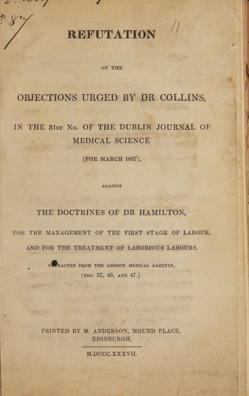 REFUTATION f / OF THE OBJECTIONS URGED BY DR COLLINS, IN THE 31st No. OF THE DUBLIN JOURNAL OF MEDICAL SCIENCE (FOR MARCH 1837), AGAINST THE DOCTRINES OF DR HAMILTON, FOR THE MANAGEMENT OF THE FIRST STAGE OF LABOUR, AND FOR THE TREATMENT OF LABORIOUS LABOURS, E^RACTED FROM THE LONDON MEDICAL GAZETTE, (nos. 37, 43, and 47.) PRINTED BY M. ANDERSON, MOUND PLACE, EDINBURGH.