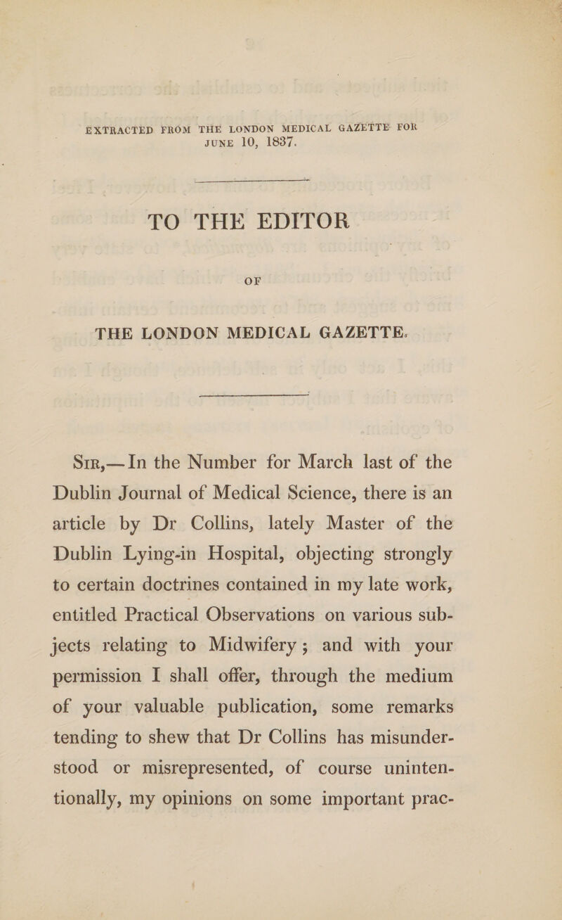 EXTRACTED FROM THE LONDON MEDICAL GAZETTE FOR JUNE 10, 1837. TO THE EDITOR OF THE LONDON MEDICAL GAZETTE, Sir,—-In the Number for March last of the Dublin Journal of Medical Science, there is an article by Dr Collins, lately Master of the Dublin Lying-in Hospital, objecting strongly to certain doctrines contained in my late work, entitled Practical Observations on various sub¬ jects relating to Midwifery; and with your permission I shall offer, through the medium of your valuable publication, some remarks tending to shew that Dr Collins has misunder¬ stood or misrepresented, of course uninten¬ tionally, my opinions on some important prac-