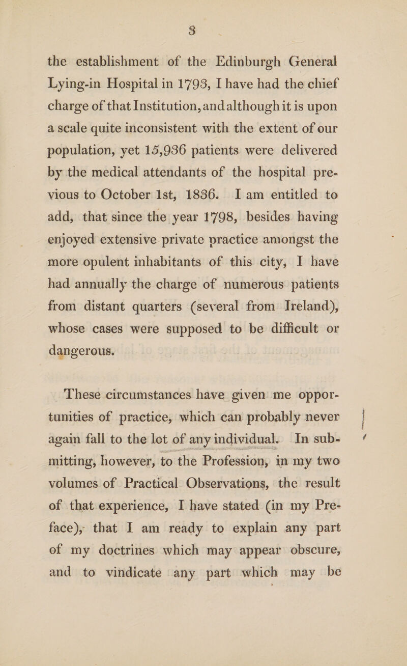 the establishment of the Edinburgh General Lying-in Hospital in 1793, I have had the chief charge of that Institution, and although it is upon a scale quite inconsistent with the extent of our population, yet 15,936 patients were delivered by the medical attendants of the hospital pre¬ vious to October 1st, 1836. I am entitled to add, that since the year 1798, besides having enjoyed extensive private practice amongst the more opulent inhabitants of this city, I have had annually the charge of numerous patients from distant quarters (several from Ireland), whose cases were supposed to be difficult or dangerous. These circumstances have given me oppor¬ tunities of practice, which can probably never again fall to the lot of any individual. In sub- mitting, however, to the Profession, in my two volumes of Practical Observations, the result of that experience, I have stated (in my Pre¬ face), that I am ready to explain any part of my doctrines which may appear obscure, and to vindicate any part which may be