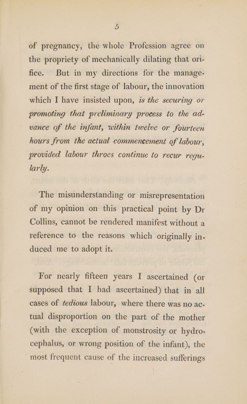 of pregnancy, the whole Profession agree on the propriety of mechanically dilating that ori¬ fice. But in my directions for the manage¬ ment of the first stage of labour, the innovation which I have insisted upon, is the securing or promoting that 'preliminary process to the ad¬ vance of the infant, mthin tiveive or fourteen hours from the actual commencement of labour, provided labour throes continue to recur regu¬ larly. The misunderstanding or misrepresentation of my opinion on this practical point by Dr Collins, cannot be rendered manifest without a reference to the reasons which originally in¬ duced me to adopt it. For nearly fifteen years I ascertained (or supposed that I had ascertained) that in all cases of tedious labour, where there was no ac¬ tual disproportion on the part of the mother (with the exception of monstrosity or hydro¬ cephalus, or wrong position of the infant), the most frequent cause of the increased sufferings