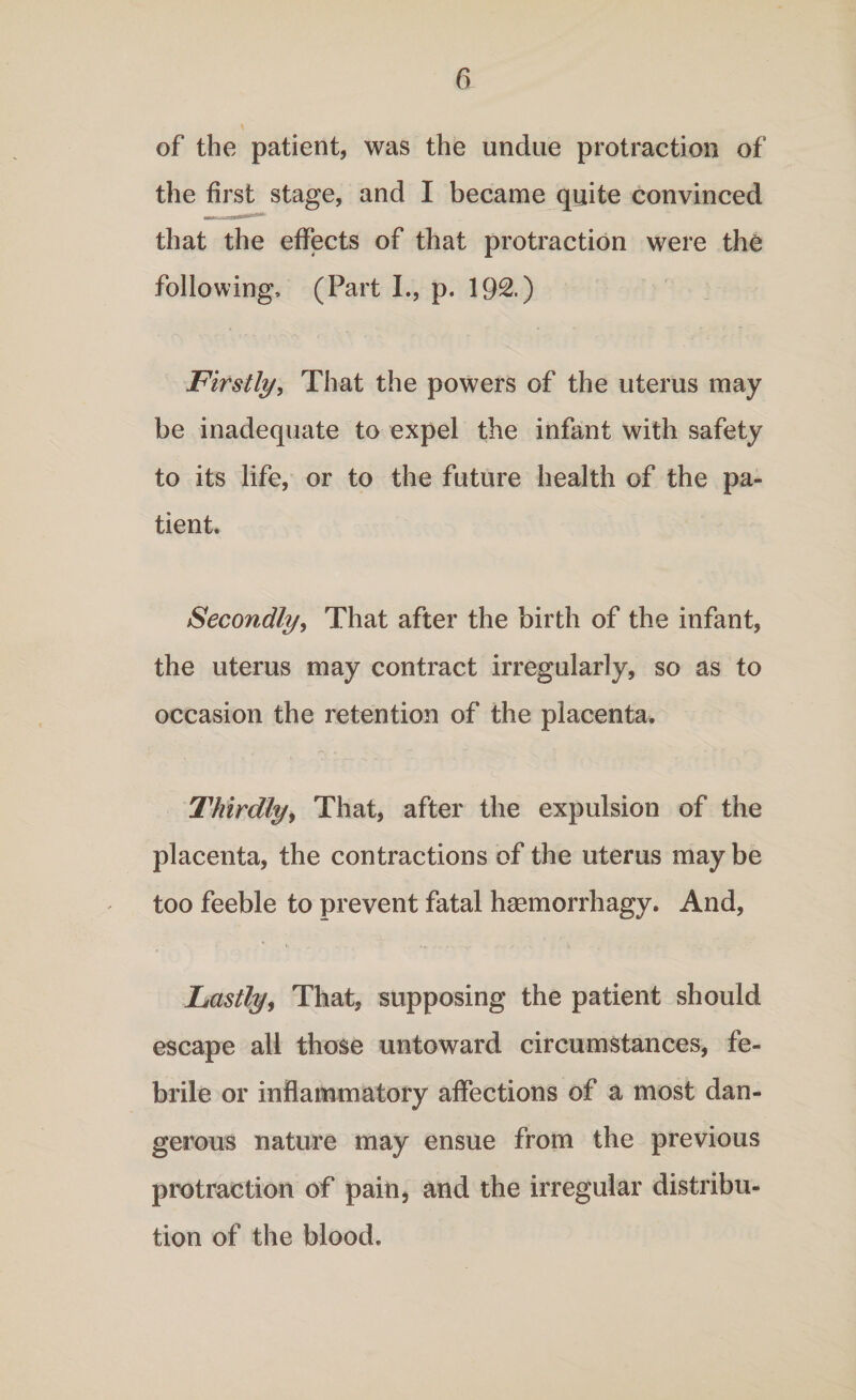 of the patient, was the undue protraction of the first stage, and I became quite convinced that the effects of that protraction were the following, (Part I., p. 192.) Firstly, That the powers of the uterus may be inadequate to expel the infant with safety to its life, or to the future health of the pa¬ tient. Secondly, That after the birth of the infant, the uterus may contract irregularly, so as to occasion the retention of the placenta. Thirdly, That, after the expulsion of the placenta, the contractions of the uterus may be too feeble to prevent fatal hsemorrhagy. And, Lastly, That, supposing the patient should escape all those untoward circumstances, fe¬ brile or inflammatory affections of a most dan¬ gerous nature may ensue from the previous protraction of pain, and the irregular distribu¬ tion of the blood.