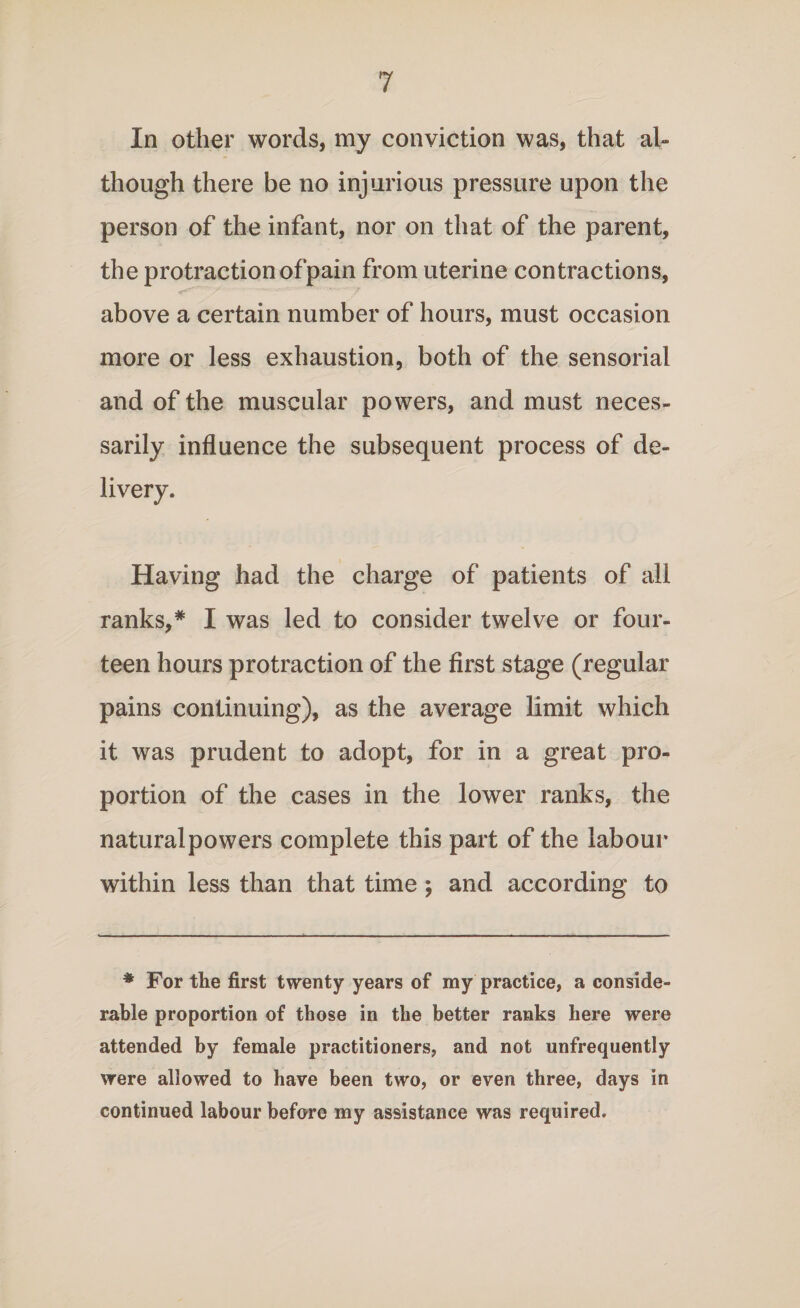 In other words, my conviction was, that al¬ though there be no injurious pressure upon the person of the infant, nor on that of the parent, the protraction of pain from uterine contractions, above a certain number of hours, must occasion more or less exhaustion, both of the sensorial and of the muscular powers, and must neces¬ sarily influence the subsequent process of de¬ livery. Having had the charge of patients of all ranks,# I was led to consider twelve or four¬ teen hours protraction of the first stage (regular pains continuing), as the average limit which it was prudent to adopt, for in a great pro¬ portion of the cases in the lower ranks, the naturalpowers complete this part of the labour within less than that time; and according to * For the first twenty years of my practice, a conside¬ rable proportion of those in the better ranks here were attended by female practitioners, and not unfrequently were allowed to have been two, or even three, days in continued labour before my assistance was required.