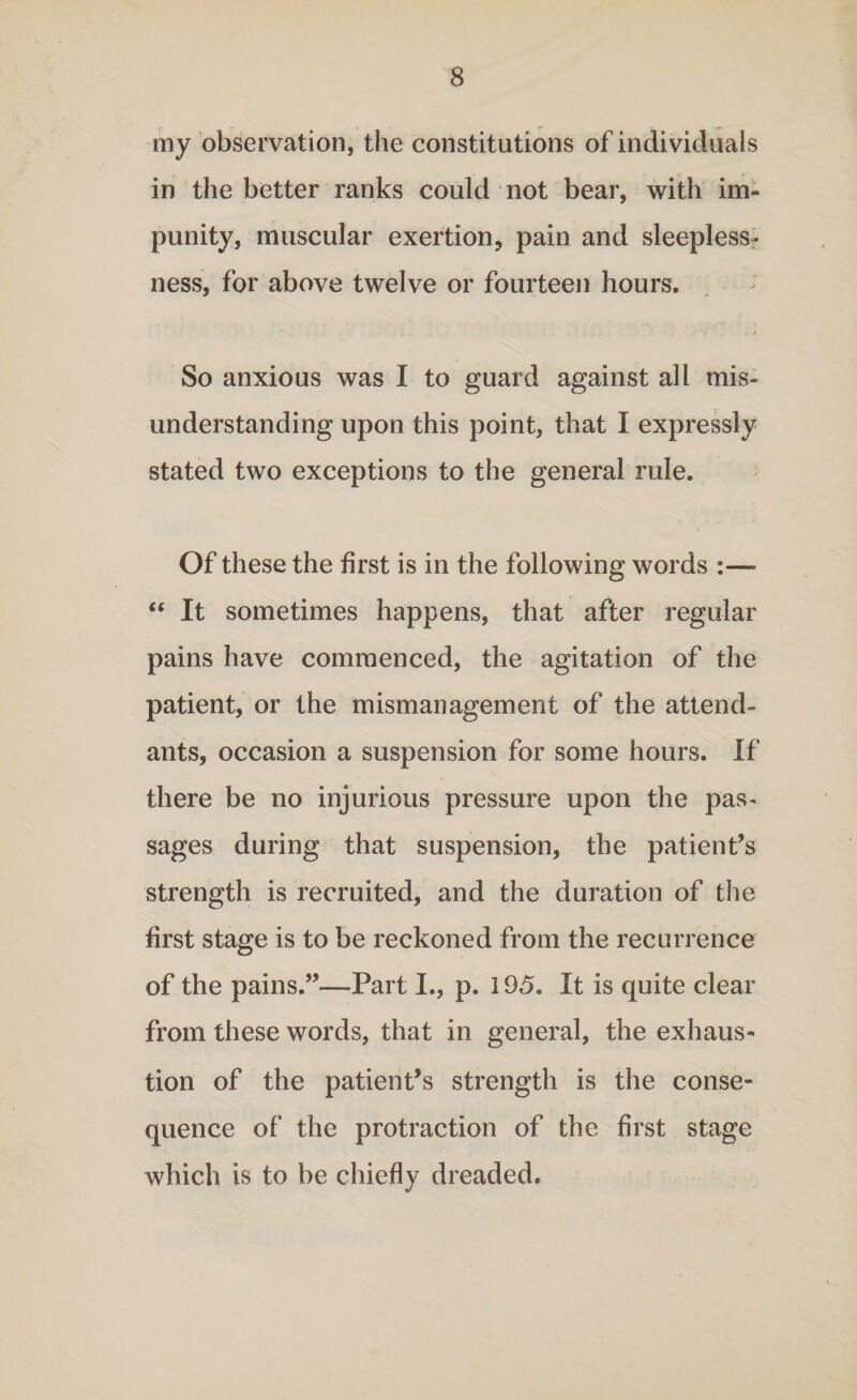 my observation, the constitutions of individuals in the better ranks could not bear, with im¬ punity, muscular exertion, pain and sleepless¬ ness, for above twelve or fourteen hours. So anxious was I to guard against all mis¬ understanding upon this point, that I expressly stated two exceptions to the general rule. Of these the first is in the following words :—- “ It sometimes happens, that after regular pains have commenced, the agitation of the patient, or the mismanagement of the attend¬ ants, occasion a suspension for some hours. If there be no injurious pressure upon the pas¬ sages during that suspension, the patient’s strength is recruited, and the duration of the first stage is to be reckoned from the recurrence of the pains.”—-Part I., p. 195. It is quite clear from these words, that in general, the exhaus¬ tion of the patient’s strength is the conse¬ quence of the protraction of the first stage which is to be chiefly dreaded.