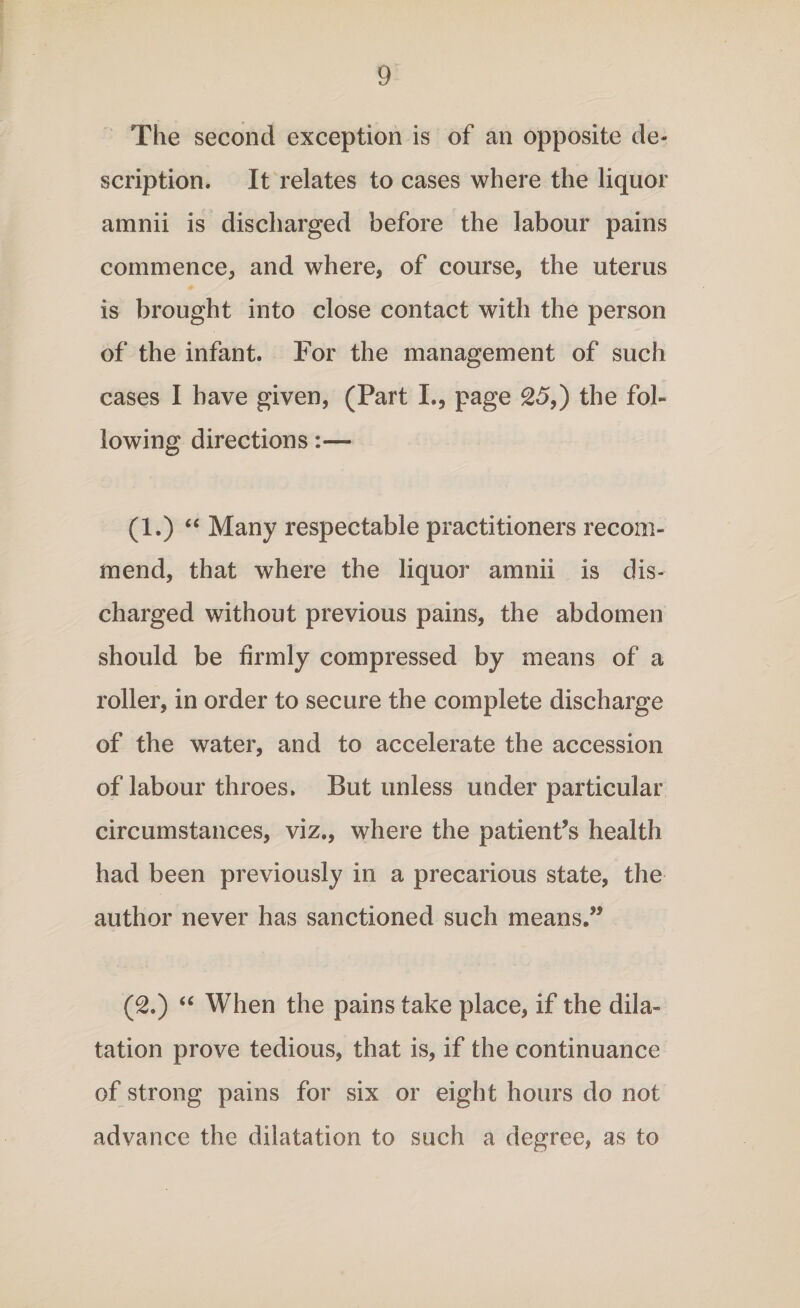 The second exception is of an opposite de¬ scription. It relates to cases where the liquor amnii is discharged before the labour pains commence, and where, of course, the uterus is brought into close contact with the person of the infant. For the management of such cases I have given, (Part I., page 25,) the fol¬ lowing directions:— (1.) “ Many respectable practitioners recom¬ mend, that where the liquor amnii is dis¬ charged without previous pains, the abdomen should be firmly compressed by means of a roller, in order to secure the complete discharge of the water, and to accelerate the accession of labour throes, But unless under particular circumstances, viz., where the patient’s health had been previously in a precarious state, the author never has sanctioned such means.” (2.) “ When the pains take place, if the dila¬ tation prove tedious, that is, if the continuance of strong pains for six or eight hours do not advance the dilatation to such a degree, as to