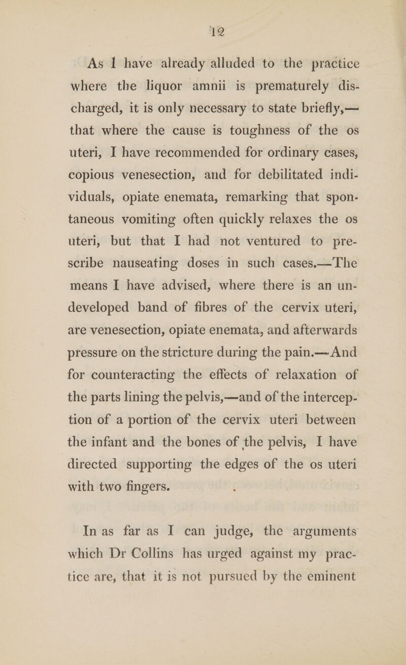 As 1 have already alluded to the practice where the liquor amnii is prematurely dis¬ charged, it is only necessary to state briefly,— that where the cause is toughness of the os uteri, I have recommended for ordinary cases, copious venesection, and for debilitated indi¬ viduals, opiate enemata, remarking that spon¬ taneous vomiting often quickly relaxes the os uteri, but that I had not ventured to pre¬ scribe nauseating doses in such cases.—The means I have advised, where there is an un¬ developed band of fibres of the cervix uteri, are venesection, opiate enemata, and afterwards pressure on the stricture during the pain.—-And for counteracting the effects of relaxation of the parts lining the pelvis,—and of the intercep¬ tion of a portion of the cervix uteri between the infant and the bones of the pelvis, I have directed supporting the edges of the os uteri with two fingers. In as far as I can judge, the arguments which Dr Collins has urged against my prac¬ tice are, that it is not pursued by the eminent