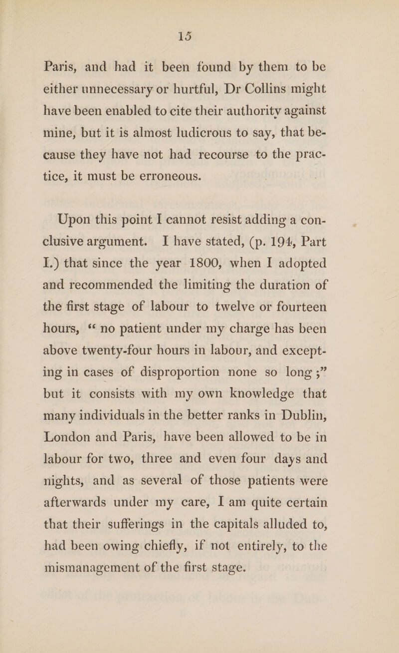 Paris, and had it been found by them to be either unnecessary or hurtful, Dr Collins might have been enabled to cite their authority against mine, but it is almost ludicrous to say, that be¬ cause they have not had recourse to the prac¬ tice, it must be erroneous. Upon this point I cannot resist adding a con¬ clusive argument. I have stated, (p. 194*, Part I.) that since the year 1800, when I adopted and recommended the limiting the duration of the first stage of labour to twelve or fourteen hours, “ no patient under my charge has been above twenty-four hours in labour, and except¬ ing in cases of disproportion none so long j” but it consists with my own knowledge that many individuals in the better ranks in Dublin, London and Paris, have been allowed to be in labour for two, three and even four days and nights, and as several of those patients were afterwards under my care, I am quite certain that their sufferings in the capitals alluded to, had been owing chiefly, if not entirely, to the mismanagement of the first stage.