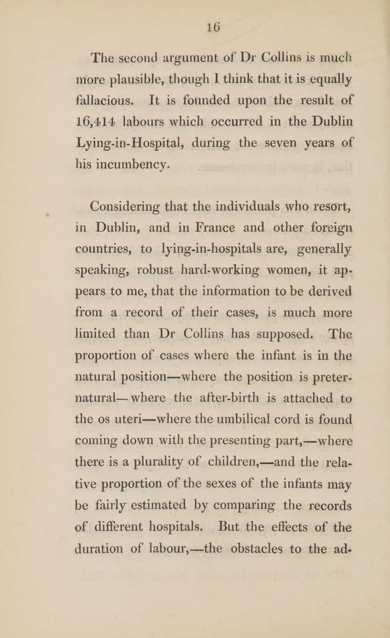 The second argument of Dr Collins is much more plausible, though I think that it is equally fallacious. It is founded upon the result of 16,414 labours which occurred in the Dublin Lying-in-Hospital, during the seven years of his incumbency. Considering that the individuals who resort, in Dublin, and in France and other foreign countries, to lying-in-hospitals are, generally speaking, robust hard-working women, it ap¬ pears to me, that the information to be derived from a record of their cases, is much more limited than Dr Collins has supposed. The proportion of cases where the infant is in the natural position—where the position is preter¬ natural— where the after-birth is attached to the os uteri—where the umbilical cord is found coming down with the presenting part,—where there is a plurality of children,—and the rela¬ tive proportion of the sexes of the infants may be fairly estimated by comparing the records of different hospitals. But the effects of the duration of labour,—the obstacles to the ad-