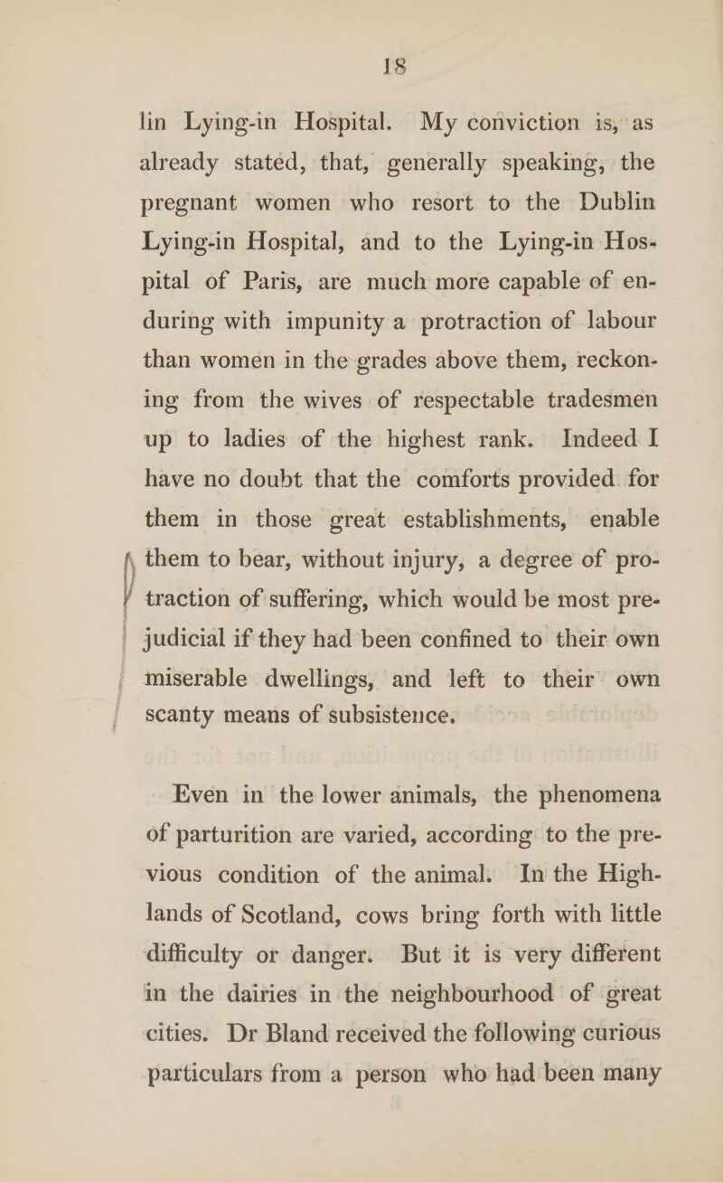 J 8 lin Lying-in Hospital. My conviction is, as already stated, that, generally speaking, the pregnant women who resort to the Dublin Lying-in Hospital, and to the Lying-in Hos¬ pital of Paris, are much more capable of en¬ during with impunity a protraction of labour than women in the grades above them, reckon¬ ing from the wives of respectable tradesmen up to ladies of the highest rank. Indeed I have no doubt that the comforts provided for them in those great establishments, enable \ them to bear, without injury, a degree of pro¬ traction of suffering, which would be most pre¬ judicial if they had been confined to their own miserable dwellings, and left to their own scanty means of subsistence. Even in the lower animals, the phenomena of parturition are varied, according to the pre¬ vious condition of the animal. In the High¬ lands of Scotland, cows bring forth with little difficulty or danger. But it is very different in the dairies in the neighbourhood of great cities. Dr Bland received the following curious particulars from a person who had been many