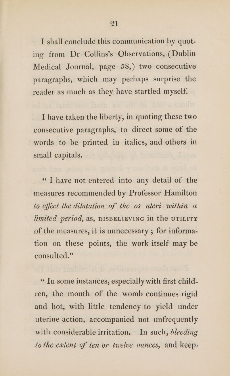 I shall conclude this communication by quot¬ ing from Dr Collins’s Observations, (Dublin Medical Journal, page 58,) two consecutive paragraphs, which may perhaps surprise the reader as much as they have startled myself. I have taken the liberty, in quoting these two consecutive paragraphs, to direct some of the words to be printed in italics, and others in small capitals. “ I have not entered into any detail of the measures recommended by Professor Hamilton to effect the dilatation of the os uteri within a limited period, as, disbelieving in the utility of the measures, it is unnecessary $ for informa¬ tion on these points, the work itself may be consulted.” “ In some instances, especially with first child¬ ren, the mouth of the womb continues rigid and hot, with little tendency to yield under uterine action, accompanied not unfrequently with considerable irritation. In such, bleeding to the extent of ten or twelve ounces, and keep ■