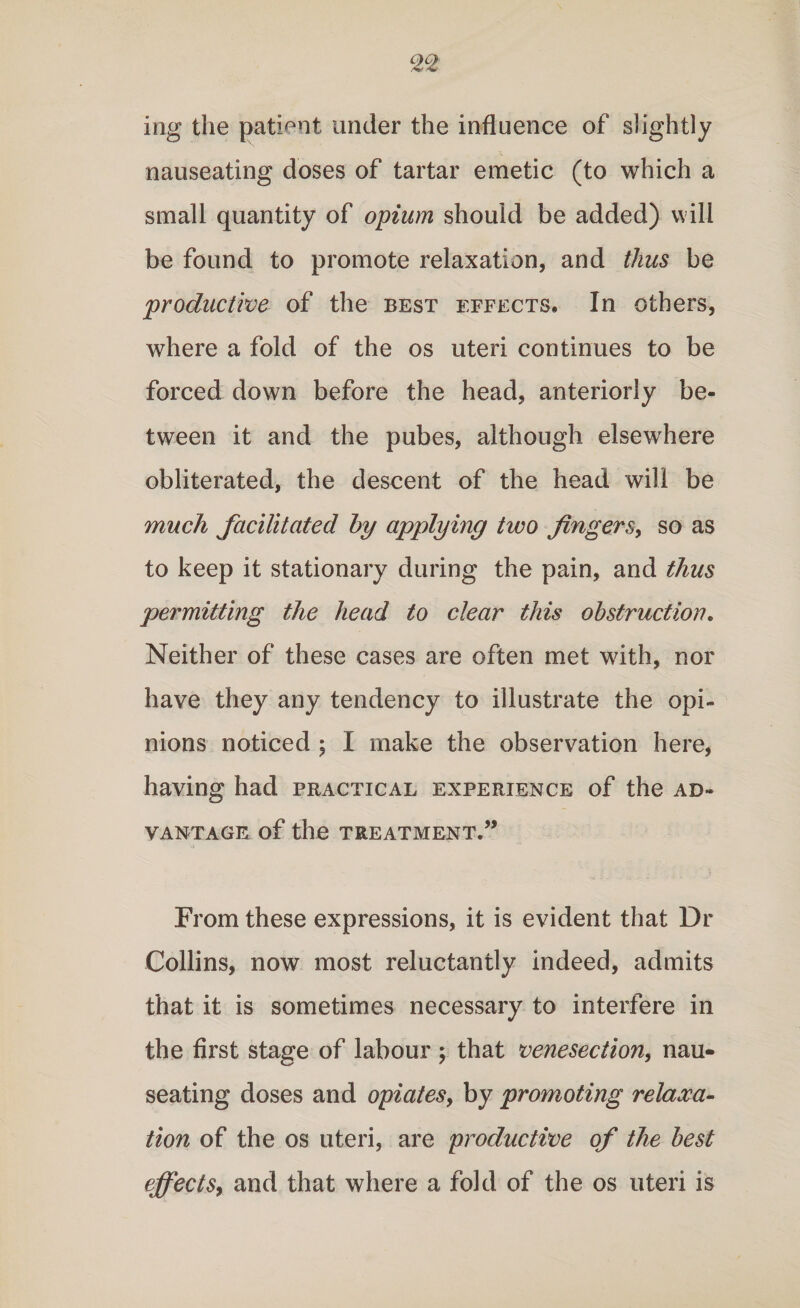 ing the patient under the influence of slightly nauseating doses of tartar emetic (to which a small quantity of opium should be added) will be found to promote relaxation, and thus be productive of the best effects. In others, where a fold of the os uteri continues to be forced down before the head, anteriorly be¬ tween it and the pubes, although elsewhere obliterated, the descent of the head will be much facilitated by applying two fingers, so as to keep it stationary during the pain, and thus permitting the head to clear this obstruction. Neither of these cases are often met with, nor have they any tendency to illustrate the opi¬ nions noticed ; I make the observation here, having had practical experience of the ad¬ vantage of the TREATMENT.” From these expressions, it is evident that Dr Collins, now most reluctantly indeed, admits that it is sometimes necessary to interfere in the first stage of labour ; that venesection, nau¬ seating doses and opiates, by promoting relaxa¬ tion of the os uteri, are productive of the best effects, and that where a fold of the os uteri is