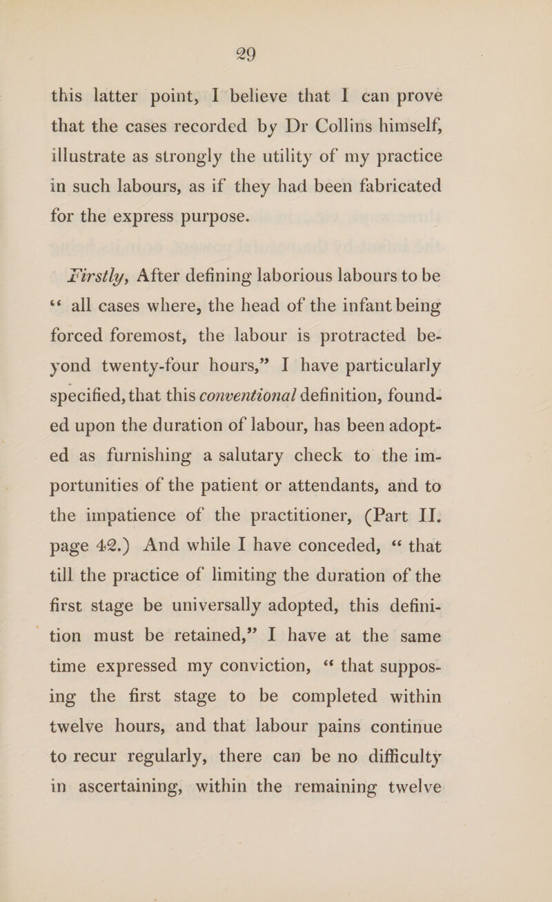 this latter point, I believe that I can prove that the cases recorded by Dr Collins himself, illustrate as strongly the utility of my practice in such labours, as if they had been fabricated for the express purpose. Firstly, After defining laborious labours to be “ all cases where, the head of the infant being forced foremost, the labour is protracted be¬ yond twenty-four hours,” I have particularly specified, that this conventional definition, found¬ ed upon the duration of labour, has been adopt¬ ed as furnishing a salutary check to the im¬ portunities of the patient or attendants, and to the impatience of the practitioner, (Part II. page 42.) And while I have conceded, “ that till the practice of limiting the duration of the first stage be universally adopted, this defini¬ tion must be retained,” I have at the same time expressed my conviction, “ that suppos¬ ing the first stage to be completed within twelve hours, and that labour pains continue to recur regularly, there can be no difficulty in ascertaining, within the remaining twelve