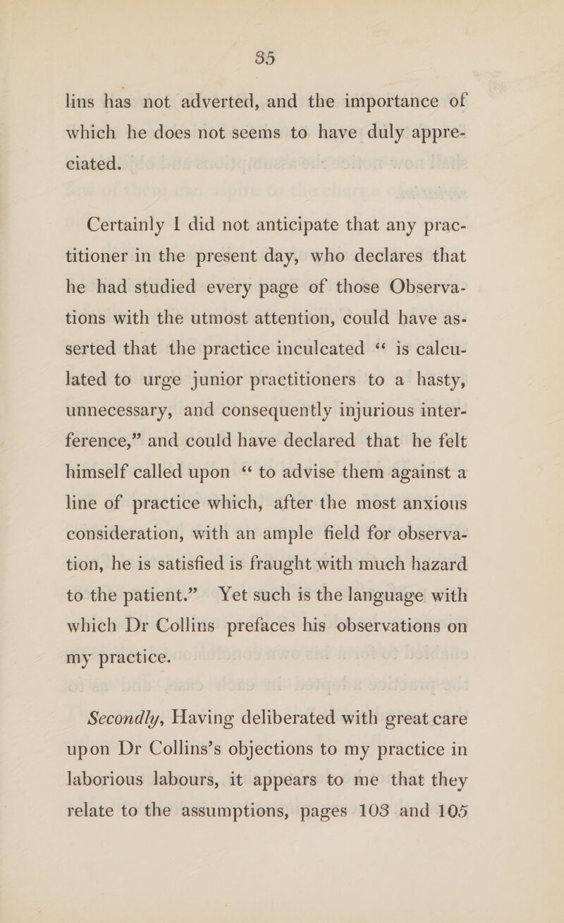 lins has not adverted, and the importance of which he does not seems to have duly appre¬ ciated. Certainly 1 did not anticipate that any prac¬ titioner in the present day, who declares that he had studied every page of those Observa¬ tions with the utmost attention, could have as¬ serted that the practice inculcated “ is calcu¬ lated to urge junior practitioners to a hasty, unnecessary, and consequently injurious inter¬ ference,” and could have declared that he felt himself called upon “ to advise them against a line of practice which, after the most anxious consideration, with an ample field for observa¬ tion, he is satisfied is fraught with much hazard to the patient.” Yet such is the language with which Dr Collins prefaces his observations on my practice. Secondly, Having deliberated with great care upon Dr Collins’s objections to my practice in laborious labours, it appears to me that they relate to the assumptions, pages 103 and 105