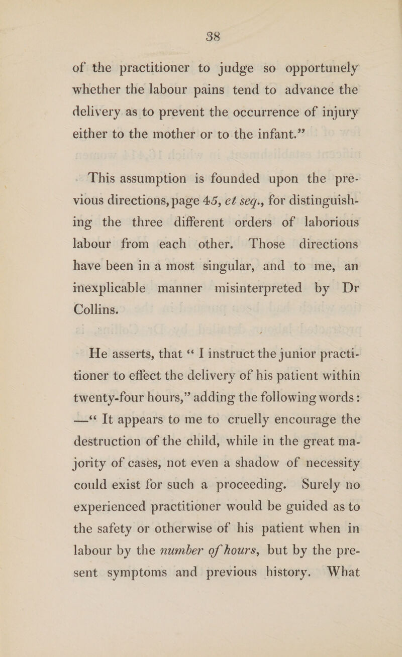 of the practitioner to judge so opportunely whether the labour pains tend to advance the delivery as to prevent the occurrence of injury either to the mother or to the infant.” This assumption is founded upon the pre¬ vious directions, page 45, et seq., for distinguish¬ ing the three different orders of laborious labour from each other. Those directions have been in a most singular, and to me, an inexplicable manner misinterpreted by Dr Collins. He asserts, that “ I instruct the junior practi¬ tioner to effect the delivery of his patient within twenty-four hours,” adding the following words: —“ It appears to me to cruelly encourage the destruction of the child, while in the great ma¬ jority of cases, not even a shadow of necessity could exist for such a proceeding. Surely no experienced practitioner would be guided as to the safety or otherwise of his patient when in labour by the number of hours, but by the pre¬ sent symptoms and previous history. What