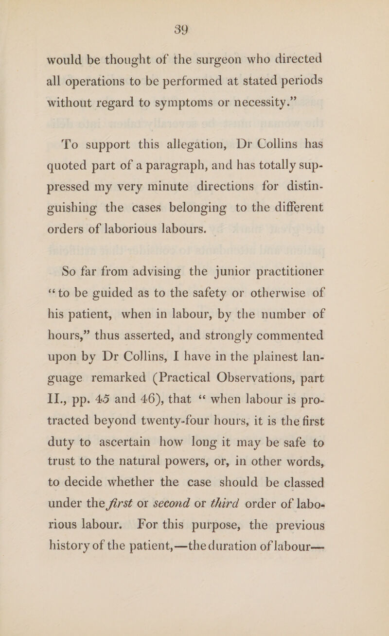 would be thought of the surgeon who directed all operations to be performed at stated periods without regard to symptoms or necessity.” To support this allegation, Dr Collins has quoted part of a paragraph, and has totally sup¬ pressed my very minute directions for distin¬ guishing the cases belonging to the different orders of laborious labours. So far from advising the junior practitioner “ to be guided as to the safety or otherwise of his patient, when in labour, by the number of hours,” thus asserted, and strongly commented upon by Dr Collins, I have in the plainest lan¬ guage remarked (Practical Observations, part II., pp. 45 and 46), that “ when labour is pro¬ tracted beyond twenty-four hours, it is the first duty to ascertain how long it may be safe to trust to the natural powers, or, in other words, to decide whether the case should be classed under the first or second or third order of labo¬ rious labour. For this purpose, the previous history of the patient,—the duration of labour—