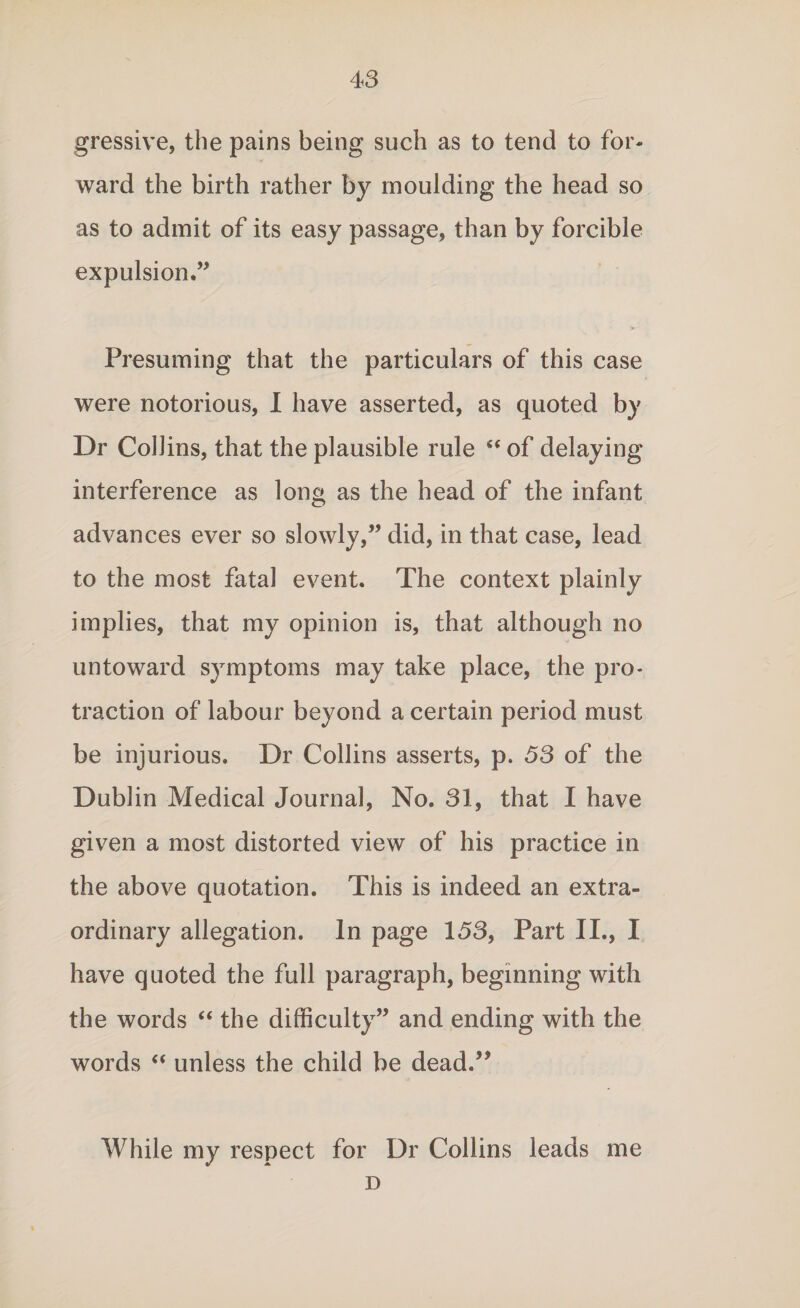 gressive, the pains being such as to tend to for¬ ward the birth rather by moulding the head so as to admit of its easy passage, than by forcible expulsion.” Presuming that the particulars of this case were notorious, I have asserted, as quoted by Dr Collins, that the plausible rule “ of delaying interference as long as the head of the infant advances ever so slowly,” did, in that case, lead to the most fatal event. The context plainly implies, that my opinion is, that although no untoward symptoms may take place, the pro¬ traction of labour beyond a certain period must be injurious. Dr Collins asserts, p. 53 of the Dublin Medical Journal, No. 31, that I have given a most distorted view of his practice in the above quotation. This is indeed an extra¬ ordinary allegation. In page 153, Part II., I have quoted the full paragraph, beginning with the words “ the difficulty” and ending with the words “ unless the child be dead.” While my respect for Dr Collins leads me D