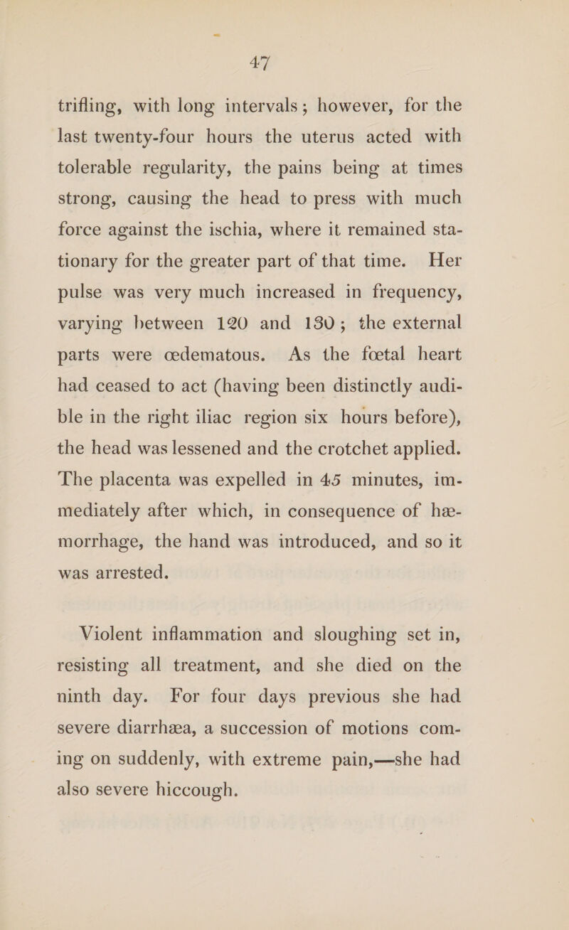 trifling, with long intervals; however, for the last twenty-four hours the uterus acted with tolerable regularity, the pains being at times strong, causing the head to press with much force against the ischia, where it remained sta¬ tionary for the greater part of that time. Her pulse was very much increased in frequency, varying between lc20 and 130; the external parts were cedematous. As the foetal heart had ceased to act (having been distinctly audi¬ ble in the right iliac region six hours before), the head was lessened and the crotchet applied. The placenta was expelled in 45 minutes, im¬ mediately after which, in consequence of hae¬ morrhage, the hand was introduced, and so it was arrested. Violent inflammation and sloughing set in, resisting all treatment, and she died on the ninth day. For four days previous she had severe diarrhsea, a succession of motions com¬ ing on suddenly, with extreme pain,—she had also severe hiccough.