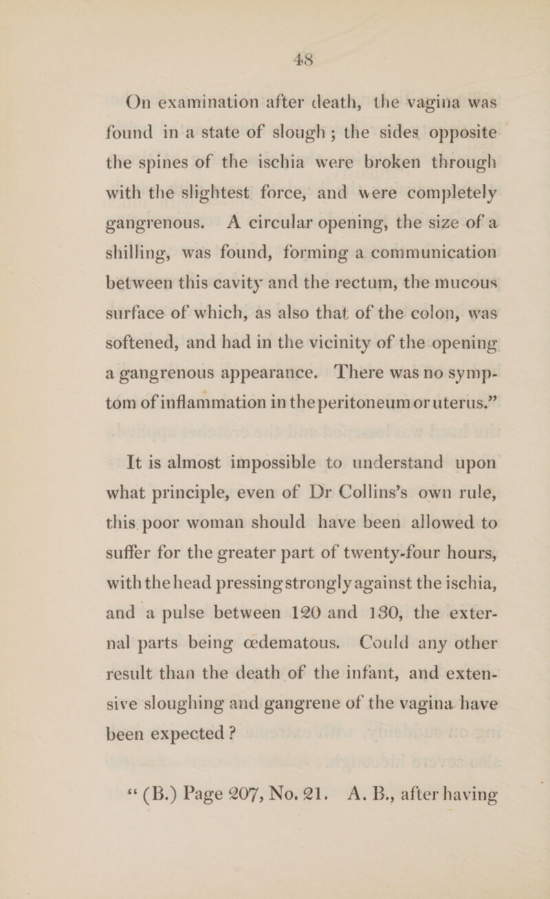 On examination after death, the vagina was found in a state of slough ; the sides opposite the spines of the ischia were broken through with the slightest force, and were completely gangrenous. A circular opening, the size of a shilling, was found, forming a communication between this cavity and the rectum, the mucous surface of which, as also that of the colon, was softened, and had in the vicinity of the opening a gangrenous appearance. There was no symp¬ tom of inflammation in the peritoneum or uterus.” It is almost impossible to understand upon what principle, even of Dr Collins’s own rule, this poor woman should have been allowed to suffer for the greater part of twenty-four hours, with the head pressing strongly against the ischia, and a pulse between ISO and ISO, the exter¬ nal parts being cedematous. Could any other result than the death of the infant, and exten¬ sive sloughing and gangrene of the vagina have been expected ? “ (B.) Page S07, No, SI. A. B., after having