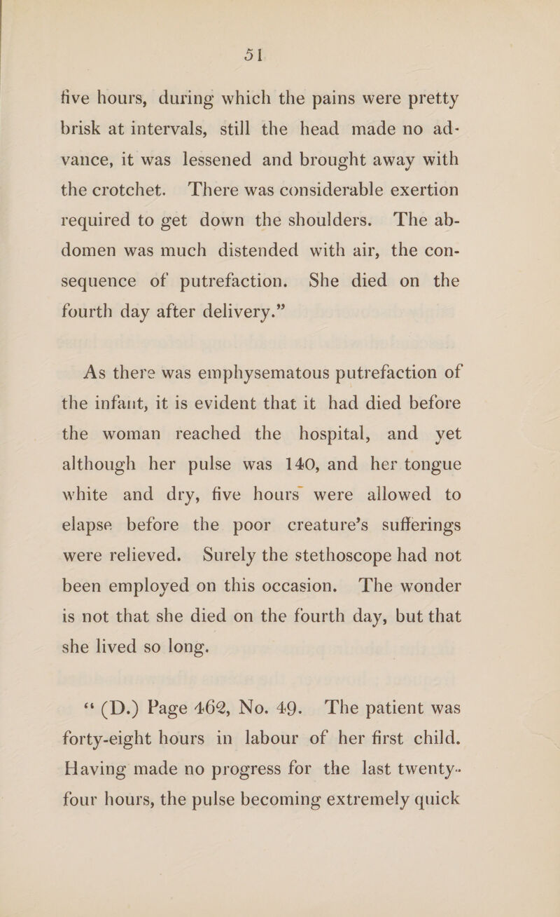 five hours, during which the pains were pretty brisk at intervals, still the head made no ad¬ vance, it was lessened and brought away with the crotchet. There was considerable exertion required to get down the shoulders. The ab¬ domen was much distended with air, the con¬ sequence of putrefaction. She died on the fourth day after delivery.” As there was emphysematous putrefaction of the infant, it is evident that it had died before the woman reached the hospital, and yet although her pulse was 140, and her tongue white and dry, five hours were allowed to elapse before the poor creature’s sufferings were relieved. Surely the stethoscope had not been employed on this occasion. The wonder is not that she died on the fourth day, but that she lived so long. “ (D.) Page 462, No. 49- The patient was forty-eight hours in labour of her first child. Having made no progress for the last twenty - four hours, the pulse becoming extremely quick