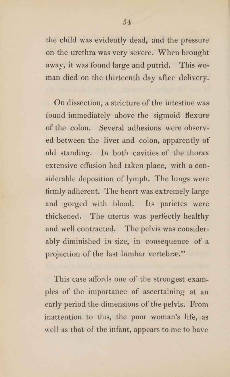 the child was evidently dead, and the pressure on the urethra was very severe. When brought away, it was found large and putrid. This wo¬ man died on the thirteenth day after delivery. On dissection, a stricture of the intestine was found immediately above the sigmoid flexure of the colon. Several adhesions were observ¬ ed between the liver and colon, apparently of old standing. In both cavities of the thorax extensive effusion had taken place, with a con¬ siderable deposition of lymph. The lungs were firmly adherent. The heart was extremely large and gorged with blood. Its parietes were thickened. The uterus was perfectly healthy and well contracted. The pelvis was consider¬ ably diminished in size, in consequence of a projection of the last lumbar vertebras.” This case affords one of the strongest exam¬ ples of the importance of ascertaining at an early period the dimensions of the pelvis. From inattention to this, the poor woman’s life, as well as that of the infant, appears to me to have