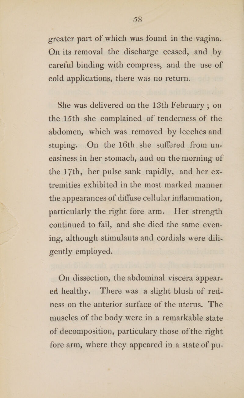 greater part of which was found in the vagina. On its removal the discharge ceased, and by careful binding with compress, and the use of cold applications, there was no return. She was delivered on the 13th February ; on the 15th she complained of tenderness of the abdomen, which was removed by leeches and stuping. On the 16th she suffered from un¬ easiness in her stomach, and on the morning of the 17th, her pulse sank rapidly, and her ex¬ tremities exhibited in the most marked manner the appearances of diffuse cellular inflammation, particularly the right fore arm. Her strength continued to fail, and she died the same even¬ ing, although stimulants and cordials were dili¬ gently employed. On dissection, the abdominal viscera appear¬ ed healthy. There was a slight blush of red¬ ness on the anterior surface of the uterus. The muscles of the body were in a remarkable state of decomposition, particulary those of the right fore arm, where they appeared in a state of pu-