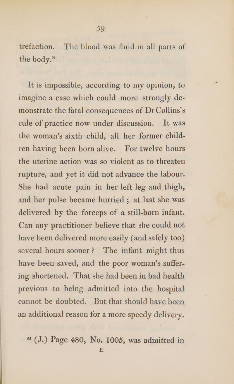 trefaction. The blood was fluid in all parts of the body.” It is impossible, according to my opinion, to imagine a case which could more strongly de¬ monstrate the fatal consequences of Dr Collins’s rule of practice now under discussion. It was the woman’s sixth child, all her former child¬ ren having been born alive. For twelve hours the uterine action was so violent as to threaten rupture, and yet it did not advance the labour. She had acute pain in her left leg and thigh, and her pulse became hurried \ at last she was delivered by the forceps of a still-born infant. Can any practitioner believe that she could not have been delivered more easily (and safely too) several hours sooner ? The infant might thus have been saved, and the poor woman’s suffer¬ ing shortened. That she had been in bad health previous to being admitted into the hospital cannot be doubted. But that should have been an additional reason for a more speedy delivery. , ' * (J.) Page 480, No. 1005, was admitted in E it