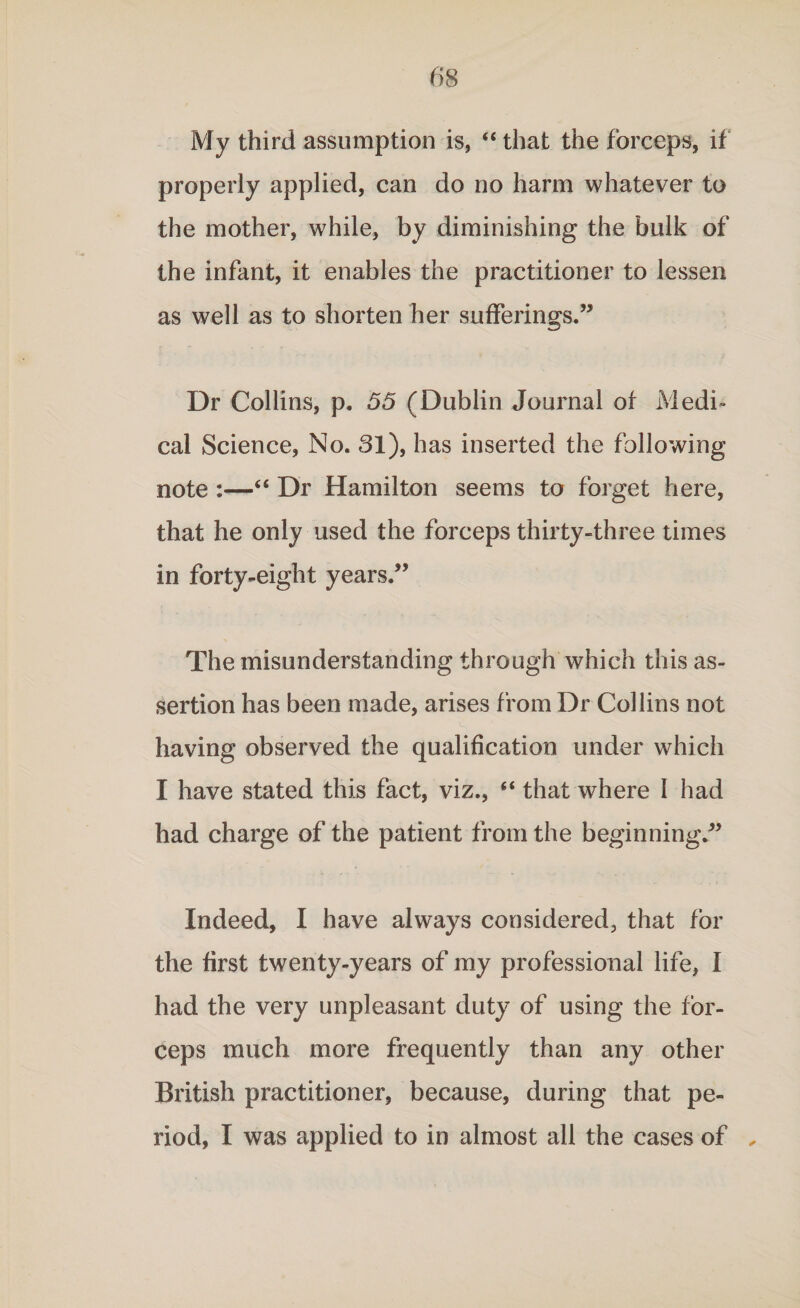 My third assumption is, “ that the forceps, if properly applied, can do no harm whatever to the mother, while, by diminishing the bulk of the infant, it enables the practitioner to lessen as well as to shorten her sufferings.” Dr Collins, p. 55 (Dublin Journal of Medi¬ cal Science, No. 31), has inserted the following note :—“ Dr Hamilton seems to forget here, that he only used the forceps thirty-three times in forty-eight years.” The misunderstanding through which this as¬ sertion has been made, arises from Dr Collins not having observed the qualification under which I have stated this fact, viz., “ that where 1 had had charge of the patient from the beginning.” Indeed, I have always considered, that for the first twenty-years of my professional life, I had the very unpleasant duty of using the for¬ ceps much more frequently than any other British practitioner, because, during that pe¬ riod, I was applied to in almost all the cases of „