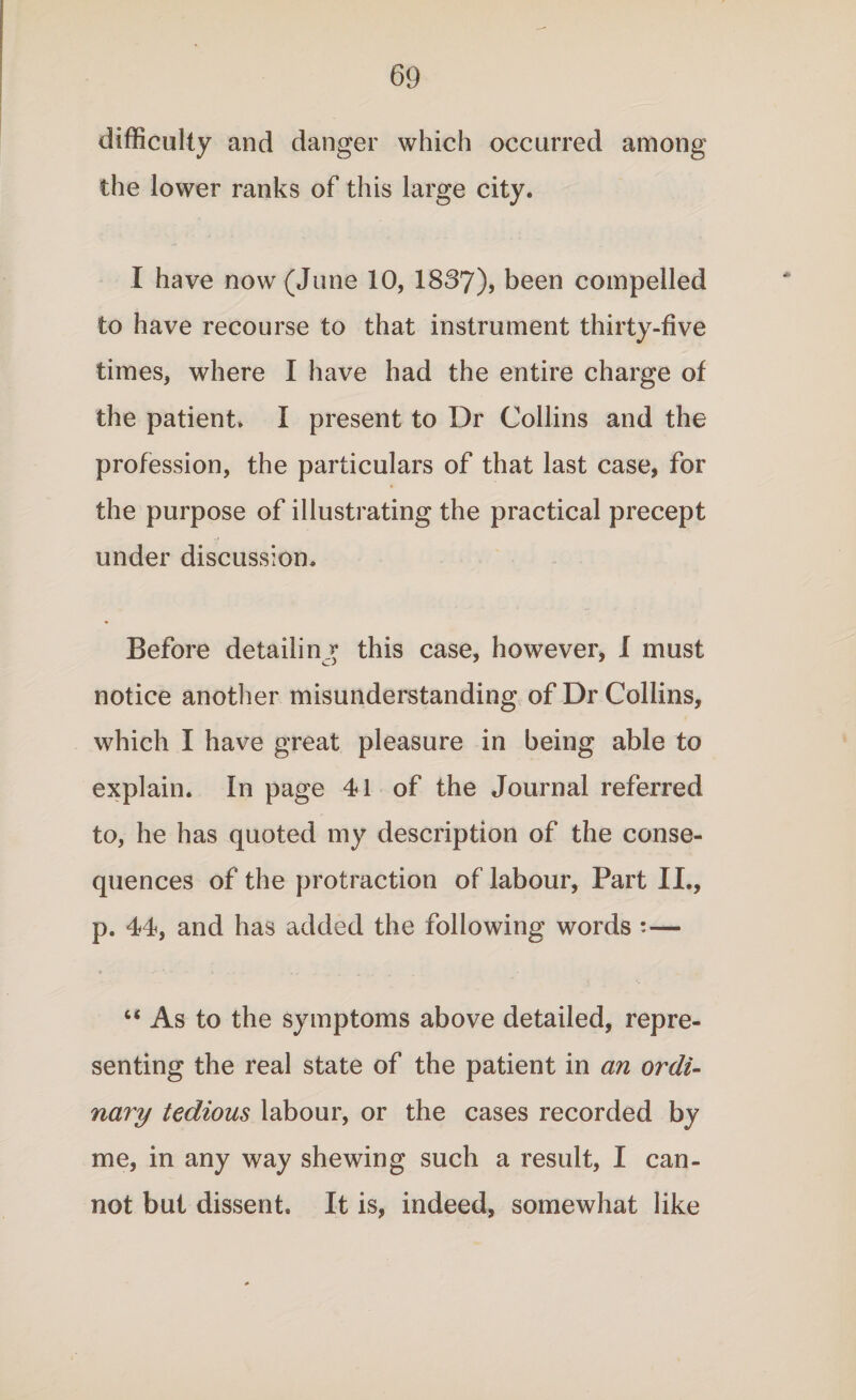 difficulty and danger which occurred among the lower ranks of this large city. I have now (June 10, 1837), been compelled to have recourse to that instrument thirty-five times, where I have had the entire charge of the patient. I present to Dr Collins and the profession, the particulars of that last case, for the purpose of illustrating the practical precept under discussion. Before detailing this case, however, I must notice another misunderstanding of Dr Collins, which I have great pleasure in being able to explain. In page 41 of the Journal referred to, he has quoted my description of the conse¬ quences of the protraction of labour, Part II., p. 44, and has added the following words •— u As to the symptoms above detailed, repre¬ senting the real state of the patient in an ordi¬ nary tedious labour, or the cases recorded by me, in any way shewing such a result, I can¬ not but dissent. It is, indeed, somewhat like