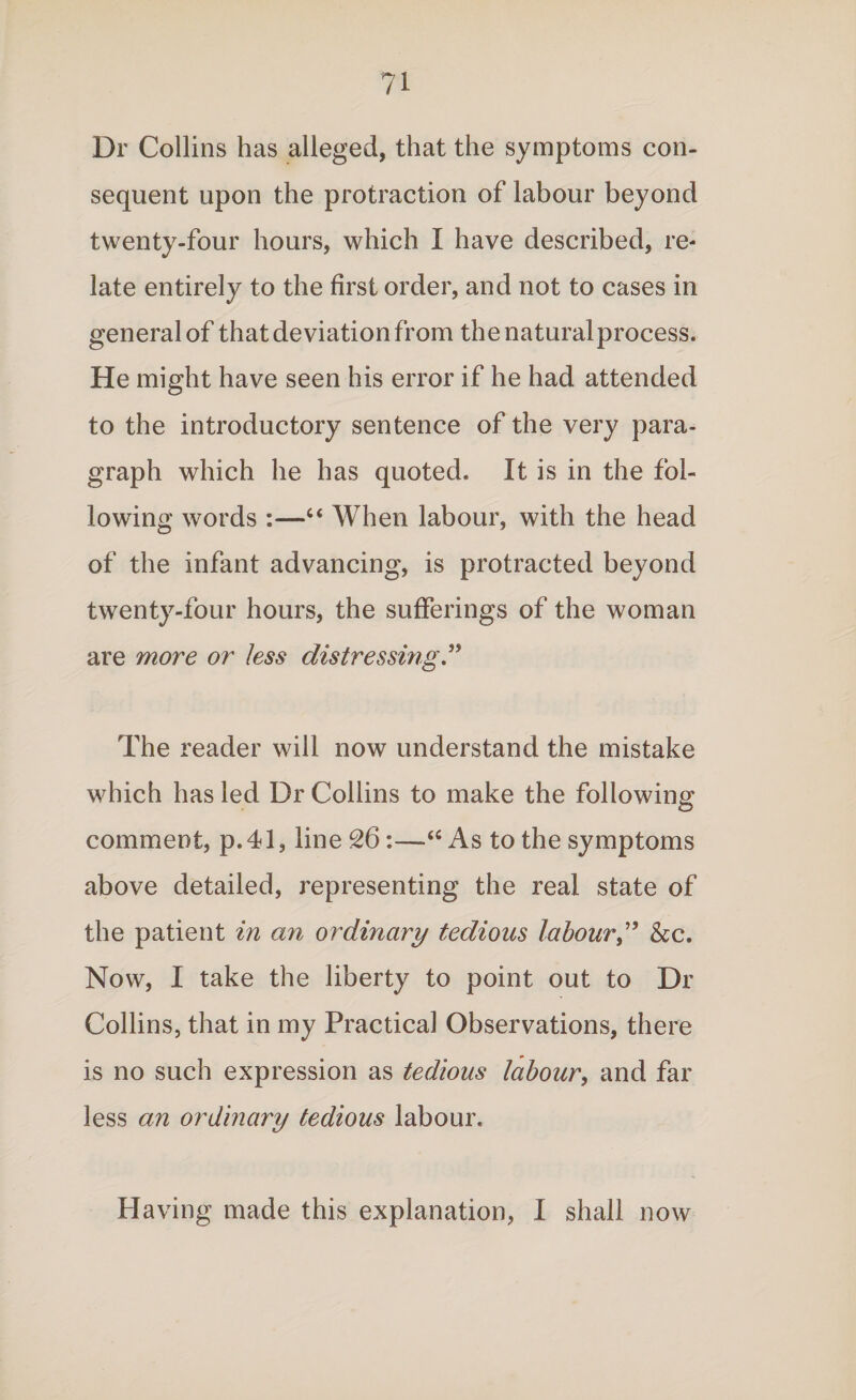 Dr Collins has alleged, that the symptoms con¬ sequent upon the protraction of labour beyond twenty-four hours, which I have described, re¬ late entirely to the first order, and not to cases in general of that deviation from thenaturalprocess. He might have seen his error if he had attended to the introductory sentence of the very para¬ graph which he has quoted. It is in the fol¬ lowing words :—“ When labour, with the head of the infant advancing, is protracted beyond twenty-four hours, the sufferings of the woman are more or less distressing ” The reader will now understand the mistake which has led Dr Collins to make the following comment, p.41, line 26:—As to the symptoms above detailed, representing the real state of the patient in an ordinary tedious labour,” &c. Now, I take the liberty to point out to Dr Collins, that in my Practical Observations, there is no such expression as tedious labour, and far less an ordinary tedious labour. Having made this explanation, I shall now