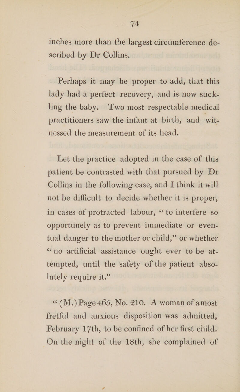 inches more than the largest circumference de¬ scribed by Dr Collins. Perhaps it may be proper to add, that this lady had a perfect recovery, and is now suck¬ ling the baby. Two most respectable medical practitioners saw the infant at birth, and wit¬ nessed the measurement of its head. Let the practice adopted in the case of this patient be contrasted with that pursued by Dr Collins in the following case, and I think it will not be difficult to decide whether it is proper, in cases of protracted labour, 44 to interfere so opportunely as to prevent immediate or even¬ tual danger to the mother or child/’ or whether 44 no artificial assistance ought ever to be at¬ tempted, until the safety of the patient abso¬ lutely require it.” 44 (M.) Page 465, No. 210. A woman of a most fretful and anxious disposition was admitted, February 17th, to be confined of her first child. On the night of the 18th, she complained of