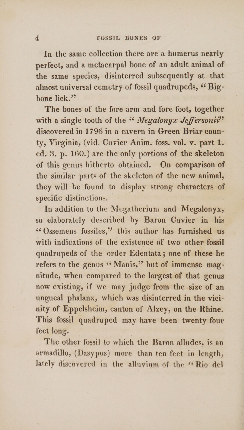 In the same collection there are a humerus nearly perfect, and a metacarpal bone of an adult animal of the same species, disinterred subsequently at that almost universal cemetry of fossil quadrupeds, “ Big- bone lickT The bones of the fore arm and fore foot, together with a single tooth of the u Megalonyx Jeffersonii discovered in 1796 in a cavern in Green Briar coun- ty, Virginia, (vid. Cuvier Anim. foss. vol. v. part 1. ed. 3. p. 160.) are the only portions of the skeleton of this genus hitherto obtained. On comparison of the similar parts of the skeleton of the new animal, they will be found to display strong characters of specific distinctions. In addition to the Megatherium and Megalonyx, so elaborately described by Baron Cuvier in his “ Ossemens fossi!es,?; this author has furnished us with indications of the existence of two other fossil quadrupeds of the order Edentata; one of these he refers to the genus “ Manis,” but of immense mag¬ nitude, when compared to the largest of that genus now existing, if we may judge from the size of an ungueal phalanx, which was disinterred in the vici- nity of Eppelsheim, canton of Alzey, on the Rhine. This fossil quadruped may have been twenty four feet long. The other fossil to which the Baron alludes, is an armadillo, (Dasypus) more than ten feet in length, lately discovered in the alluvium of the u Rio del