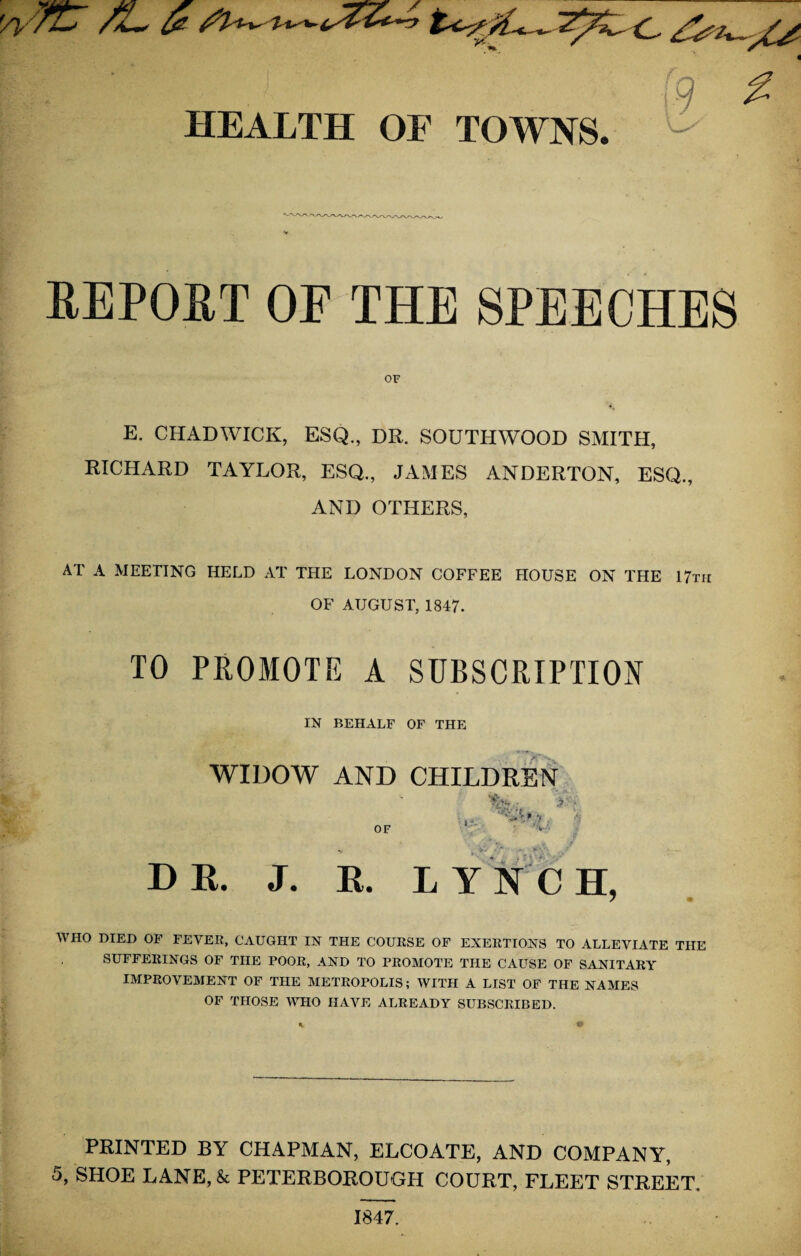 '^7ir /l $ \n HEALTH OF TOWNS. REPORT OF THE SPEECHES OF E. CHADWICK, ESQ., DR. SOUTHWOOD SMITH, RICHARD TAYLOR, ESQ., JAMES ANDERTON, ESQ., AND OTHERS, AT A MEETING HELD AT THE LONDON COFFEE HOUSE ON THE 17th OF AUGUST, 1847. TO PROMOTE A SUBSCRIPTION IN BEHALF OF THE WIDOW AND CHILDREN '4 DR. J. R. LYNCH, WHO DIED OF FEVER, CAUGHT IN THE COURSE OF EXERTIONS TO ALLEVIATE THE SUFFERINGS OF THE POOR, AND TO PROMOTE THE CAUSE OF SANITARY IMPROVEMENT OF THE METROPOLIS; WITH A LIST OF THE NAMES OF THOSE WHO HAVE ALREADY SUBSCRIBED. PRINTED BY CHAPMAN, ELCOATE, AND COMPANY, 5, SHOE LANE, & PETERBOROUGH COURT, FLEET STREET. 1847.