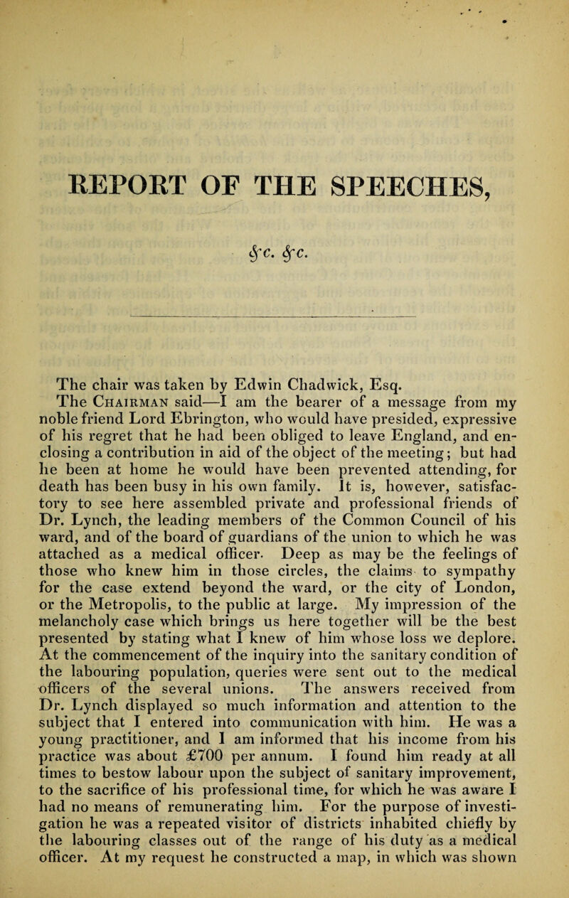 REPORT OF THE SPEECHES, «§-c. Sfc. The chair was taken by Edwin Chadwick, Esq. The Chairman said—I am the bearer of a message from my noble friend Lord Ebrington, who would have presided, expressive of his regret that he had been obliged to leave England, and en¬ closing a contribution in aid of the object of the meeting; but had he been at home he would have been prevented attending, for death has been busy in his own family. It is, however, satisfac¬ tory to see here assembled private and professional friends of Dr. Lynch, the leading members of the Common Council of his ward, and of the board of guardians of the union to which he was attached as a medical officer. Deep as may be the feelings of those who knew him in those circles, the claims to sympathy for the case extend beyond the ward, or the city of London, or the Metropolis, to the public at large. My impression of the melancholy case which brings us here together will be the best presented by stating what I knew of him whose loss we deplore. At the commencement of the inquiry into the sanitary condition of the labouring population, queries were sent out to the medical officers of the several unions. The answers received from Dr. Lynch displayed so much information and attention to the subject that I entered into communication with him. He was a young practitioner, and 1 am informed that his income from his practice was about £700 per annum. I found him ready at all times to bestow labour upon the subject of sanitary improvement, to the sacrifice of his professional time, for which he was aware I had no means of remunerating him. For the purpose of investi¬ gation he was a repeated visitor of districts inhabited chiefly by the labouring classes out of the range of his duty as a medical officer. At my request he constructed a map, in which was shown