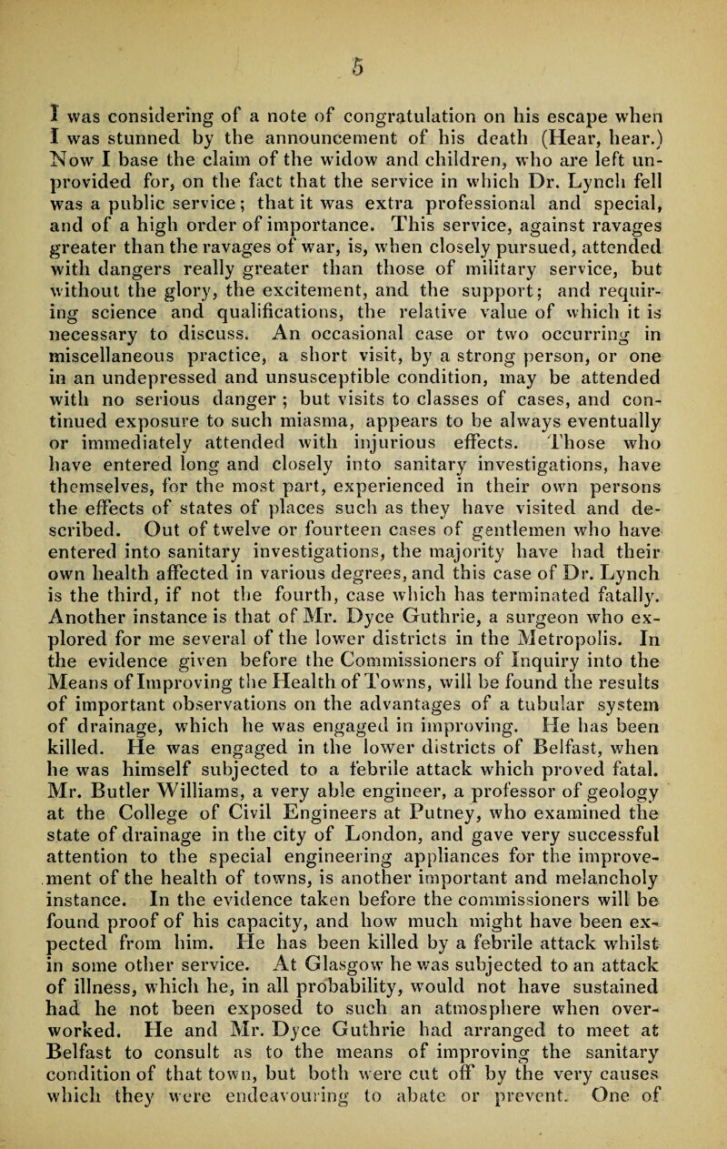 1 was considering of a note of congratulation on his escape when I was stunned by the announcement of his death (Hear, hear.) Now I base the claim of the widow and children, who are left un¬ provided for, on the fact that the service in which Dr. Lynch fell was a public service; that it was extra professional and special, and of a high order of importance. This service, against ravages greater than the ravages of war, is, when closely pursued, attended with dangers really greater than those of military service, but without the glory, the excitement, and the support; and requir¬ ing science and qualifications, the relative value of which it is necessary to discuss. An occasional case or two occurring in miscellaneous practice, a short visit, by a strong person, or one in an undepressed and unsusceptible condition, may be attended with no serious danger ; but visits to classes of cases, and con¬ tinued exposure to such miasma, appears to be always eventually or immediately attended with injurious effects. Those who have entered long and closely into sanitary investigations, have themselves, for the most part, experienced in their own persons the effects of states of places such as they have visited and de¬ scribed. Out of twelve or fourteen cases of gentlemen who have entered into sanitary investigations, the majority have had their own health affected in various degrees, and this case of Dr. Lynch is the third, if not the fourth, case which has terminated fatally. Another instance is that of Mr. Dyce Guthrie, a surgeon who ex¬ plored for me several of the lower districts in the Metropolis. In the evidence given before the Commissioners of Inquiry into the Means of Improving the Health of Towns, will be found the results of important observations on the advantages of a tubular system of drainage, which he was engaged in improving. He has been killed. He was engaged in the lower districts of Belfast, when he was himself subjected to a febrile attack which proved fatal. Mr. Butler Williams, a very able engineer, a professor of geology at the College of Civil Engineers at Putney, who examined the state of drainage in the city of London, and gave very successful attention to the special engineering appliances for the improve¬ ment of the health of towns, is another important and melancholy instance. In the evidence taken before the commissioners will be found proof of his capacity, and how much might have been ex¬ pected from him. He has been killed by a febrile attack whilst in some other service. At Glasgow he was subjected to an attack of illness, which he, in all probability, would not have sustained had he not been exposed to such an atmosphere when over¬ worked. He and Mr. Dyce Guthrie had arranged to meet at Belfast to consult as to the means of improving the sanitary condition of that town, but both were cut ofif by the very causes which they were endeavouring to abate or prevent. One of