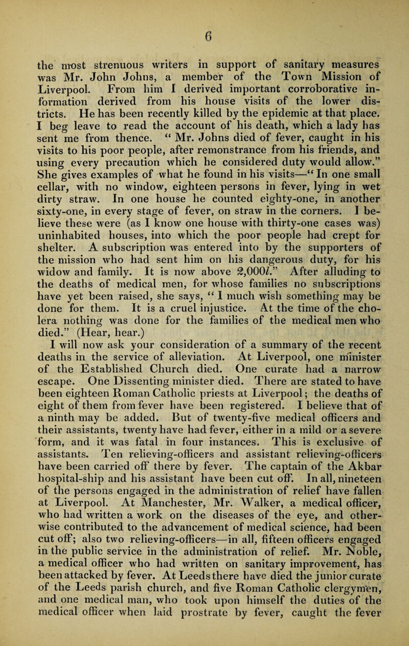 the most strenuous writers in support of sanitary measures was Mr. John Johns, a member of the Town Mission of Liverpool. From him I derived important corroborative in¬ formation derived from his house visits of the lower dis¬ tricts. He has been recently killed by the epidemic at that place. I beg leave to read the account of his death, which a lady has sent me from thence. “ Mr. Johns died of fever, caught in his visits to his poor people, after remonstrance from his friends, and using every precaution which he considered duty would allow.” She gives examples of what he found in his visits—“ In one small cellar, -with no window, eighteen persons in fever, lying in wet dirty straw. In one house he counted eighty-one, in another sixty-one, in every stage of fever, on straw in the corners. I be¬ lieve these were (as I know one house with thirty-one cases was) uninhabited houses, into which the poor people had crept for shelter. A subscription was entered into by the supporters of the mission who had sent him on his dangerous duty, for his widow and family. It is now above 2,000/.” After alluding to the deaths of medical men, for whose families no subscriptions have yet been raised, she says, “ I much wish something may be done for them. It is a cruel injustice. At the time of the cho¬ lera nothing was done for the families of the medical men who died.” (Hear, hear.) I will now ask your consideration of a summary of the recent deaths in the service of alleviation. At Liverpool, one minister of the Established Church died. One curate had a narrow escape. One Dissenting minister died. There are stated to have been eighteen Roman Catholic priests at Liverpool; the deaths of eight of them from fever have been registered. I believe that of a ninth may be added. But of twenty-five medical officers and their assistants, twenty have had fever, either in a mild or a severe form, and it was fatal in four instances. This is exclusive of assistants. Ten relieving-officers and assistant relieving-officers have been carried off there by fever. The captain of the Akbar hospital-ship and his assistant have been cut off. In all, nineteen of the persons engaged in the administration of relief have fallen at Liverpool. At Manchester, Mr. Walker, a medical officer, who had written a work on the diseases of the eye, and other¬ wise contributed to the advancement of medical science, had been cutoff; also two relieving-officers—in all, fifteen officers engaged in the public service in the administration of relief. Mr. Noble, a medical officer who had written on sanitary improvement, has been attacked by fever. At Leeds there have died the junior curate of the Leeds parish church, and five Roman Catholic clergymen, and one medical man, who took upon himself the duties of the medical officer when laid prostrate by fever, caught the fever