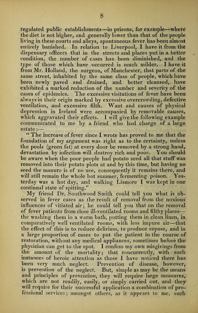 regulated public establishments—‘in prisons, for example—-where the diet is not higher, and generally lower than that of the people living in these courts and alleys, spontaneous fever has been almost entirely banished. In relation to Liverpool, I have it from the dispensary officers that in the streets and places put in a better condition, the number of cases has been diminished, and the type of those which have occurred is much milder. I have it from Mr. Holland, the surgeon, of Manchester, that parts of the same street, inhabited by the same class of people, which have been newly paved and drained, and better cleansed, have exhibited a marked reduction of the number and severity of the cases of epidemics. The excessive visitations of fever have been always in their origin marked by excessive overcrowding, defective ventilation, and excessive filth. Want and causes of physical depression in Ireland were accompanied by removable causes, which aggravated their effects. I will give the following example communicated to me by a friend who had charge of a large estate:— “ The increase of fever since I wrote has proved to me that the foundation of my argument was right as to the certainty, unless the pools (green fat) at every door be removed by a strong hand, devastation by infection will destroy rich and poor. You should be aware when the poor people had potato seed all that stuff was removed into their potato plots at and by this time, but having no seed the manure is of no use, consequently it remains there, and will still remain the whole hot summer, fermenting poison. Yes¬ terday was a hot day, and walking Lismore I wTas kept in one continual state of spitting.” My friend Dr. Southwood Smith could tell you what is ob¬ served in fever cases as the result of removal from the noxious influences of vitiated air; he could tell you that on the removal of fever patients from close ill-ventilated rooms and filthy places— the washing them in a warm bath, putting them in clean linen, in comparatively well ventilated rooms, with less impure air—that the effect of this is to reduce delirium, to produce repose, and in a large proportion of cases to put the patient in the course of restoration, without any medical appliances, sometimes before the physician can get to the spot. I confess my own misgivings from the amount of the mortality; that concurrently, with such instances of heroic attention as those I have noticed there has been very much neglect. Prevention of disease, however, is prevention of the neglect. But, simple as may be the means and principles of prevention, they will require large measures, which are not readily, easily, or simply carried out, and they will require for their successful application a combination of pro¬ fessional services; amongst others, as it appears to me, such