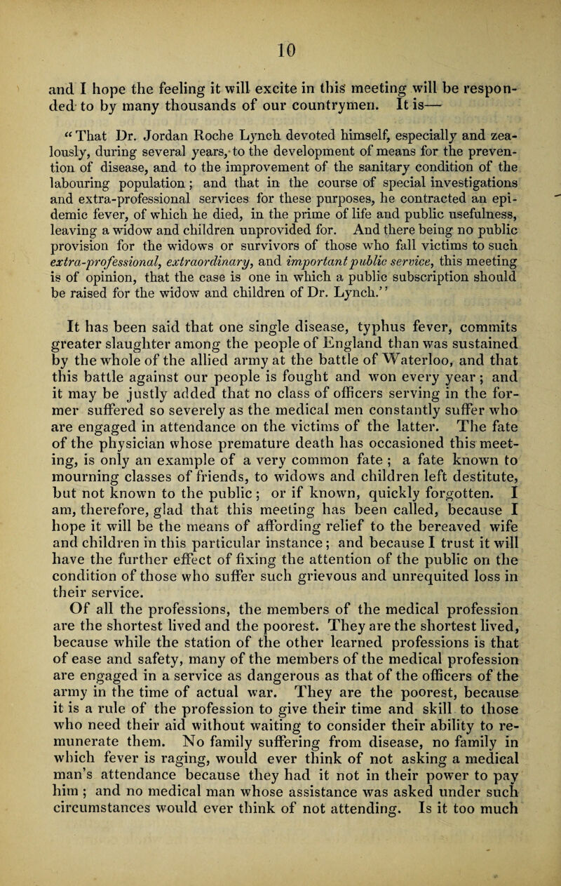 and I hope the feeling it will excite in this' meeting will be respon¬ ded to by many thousands of our countrymen. It is— “That Dr. Jordan Roche Lynch devoted himself, especially and zea¬ lously, during several years/ to the development of means for the preven¬ tion of disease, and to the improvement of the sanitary condition of the labouring population; and that in the course of special investigations and extra-professional services for these purposes, he contracted an epi¬ demic fever, of which he died, in the prime of life and public usefulness, leaving a widow and children unprovided for. And there being no public provision for the widows or survivors of those who fall victims to such ex\tr a-professional, extraordinary, and important public sendee, this meeting is of opinion, that the case is one in which a public subscription should be raised for the widow and children of Dr. Lynch.” It has been said that one single disease, typhus fever, commits greater slaughter among the people of England than was sustained by the whole of the allied army at the battle of Waterloo, and that this battle against our people is fought and wron every year; and it may be justly added that no class of officers serving in the for¬ mer suffered so severely as the medical men constantly suffer who are engaged in attendance on the victims of the latter. The fate of the physician whose premature death has occasioned this meet¬ ing, is only an example of a very common fate ; a fate known to mourning classes of friends, to widows and children left destitute, but not known to the public ; or if known, quickly forgotten. I am, therefore, glad that this meeting has been called, because I hope it will be the means of affording relief to the bereaved wife and children in this particular instance; and because I trust it will have the further effect of fixing the attention of the public on the condition of those who suffer such grievous and unrequited loss in their service. Of all the professions, the members of the medical profession are the shortest lived and the poorest. They are the shortest lived, because while the station of the other learned professions is that of ease and safety, many of the members of the medical profession are engaged in a service as dangerous as that of the officers of the army in the time of actual war. They are the poorest, because it is a rule of the profession to give their time and skill to those who need their aid without waiting to consider their ability to re¬ munerate them. No family suffering from disease, no family in which fever is raging, would ever think of not asking a medical man’s attendance because they had it not in their power to pay him ; and no medical man whose assistance was asked under such circumstances would ever think of not attending. Is it too much